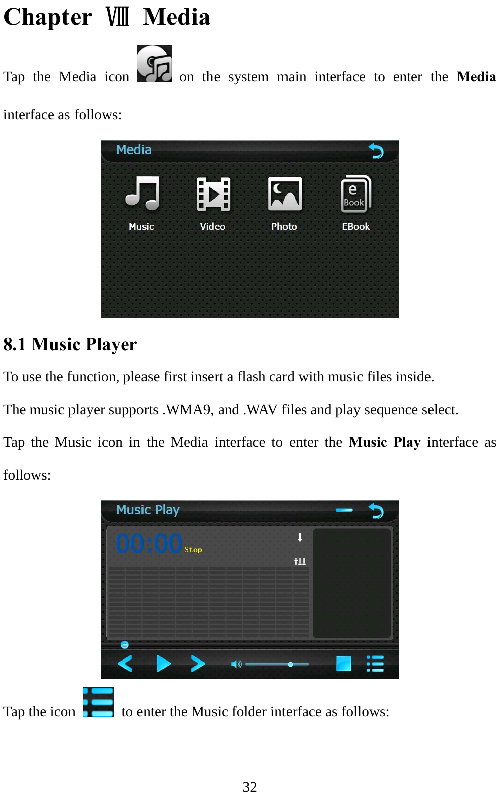  32 Chapter  Ⅷ Media  Tap the Media icon   on the system main interface to enter the Media interface as follows:  8.1 Music Player   To use the function, please first insert a flash card with music files inside. The music player supports .WMA9, and .WAV files and play sequence select. Tap the Music icon in the Media interface to enter the Music Play interface as follows:  Tap the icon    to enter the Music folder interface as follows: 