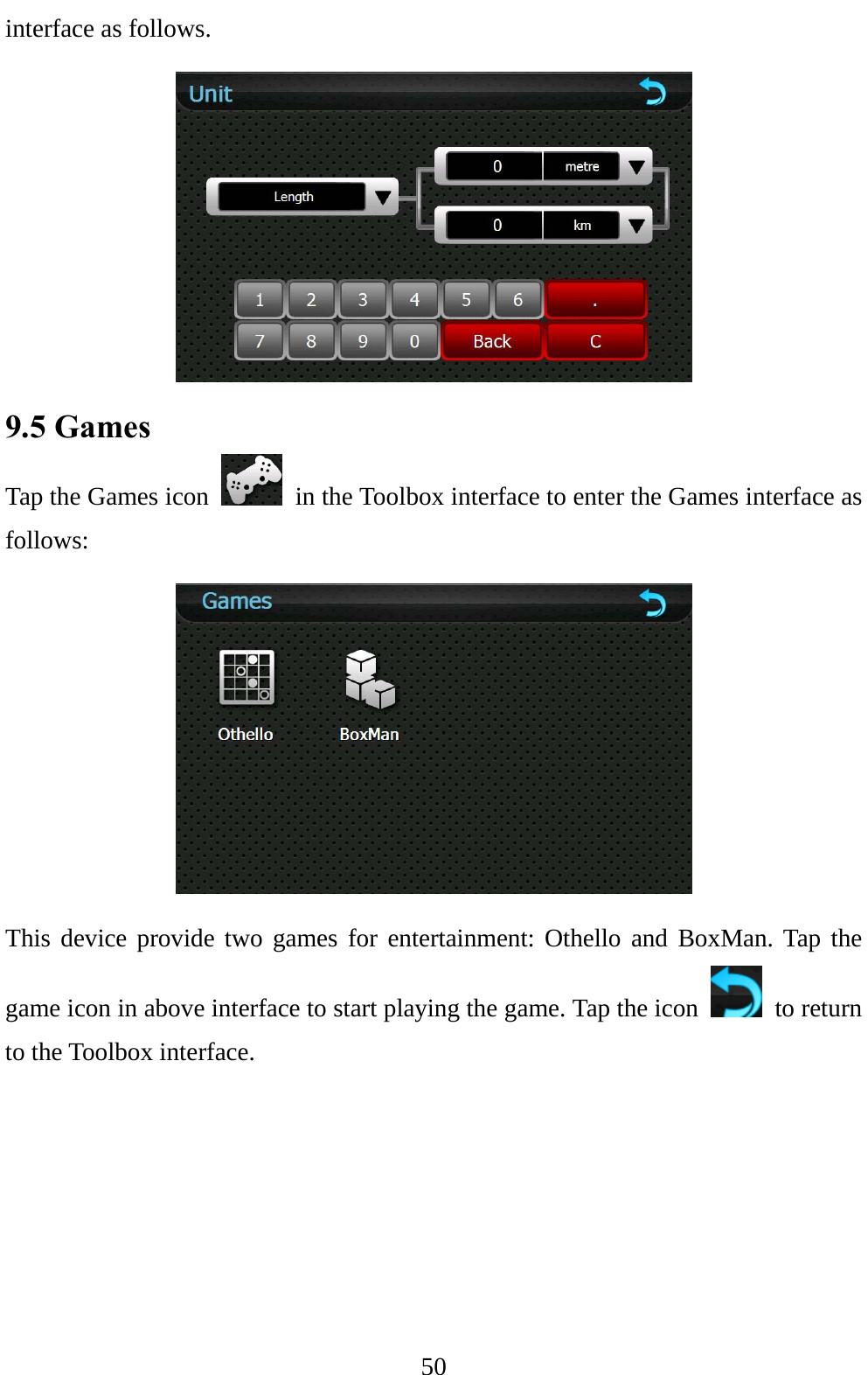  50 interface as follows.  9.5 Games   Tap the Games icon    in the Toolbox interface to enter the Games interface as follows:  This device provide two games for entertainment: Othello and BoxMan. Tap the game icon in above interface to start playing the game. Tap the icon   to return to the Toolbox interface. 