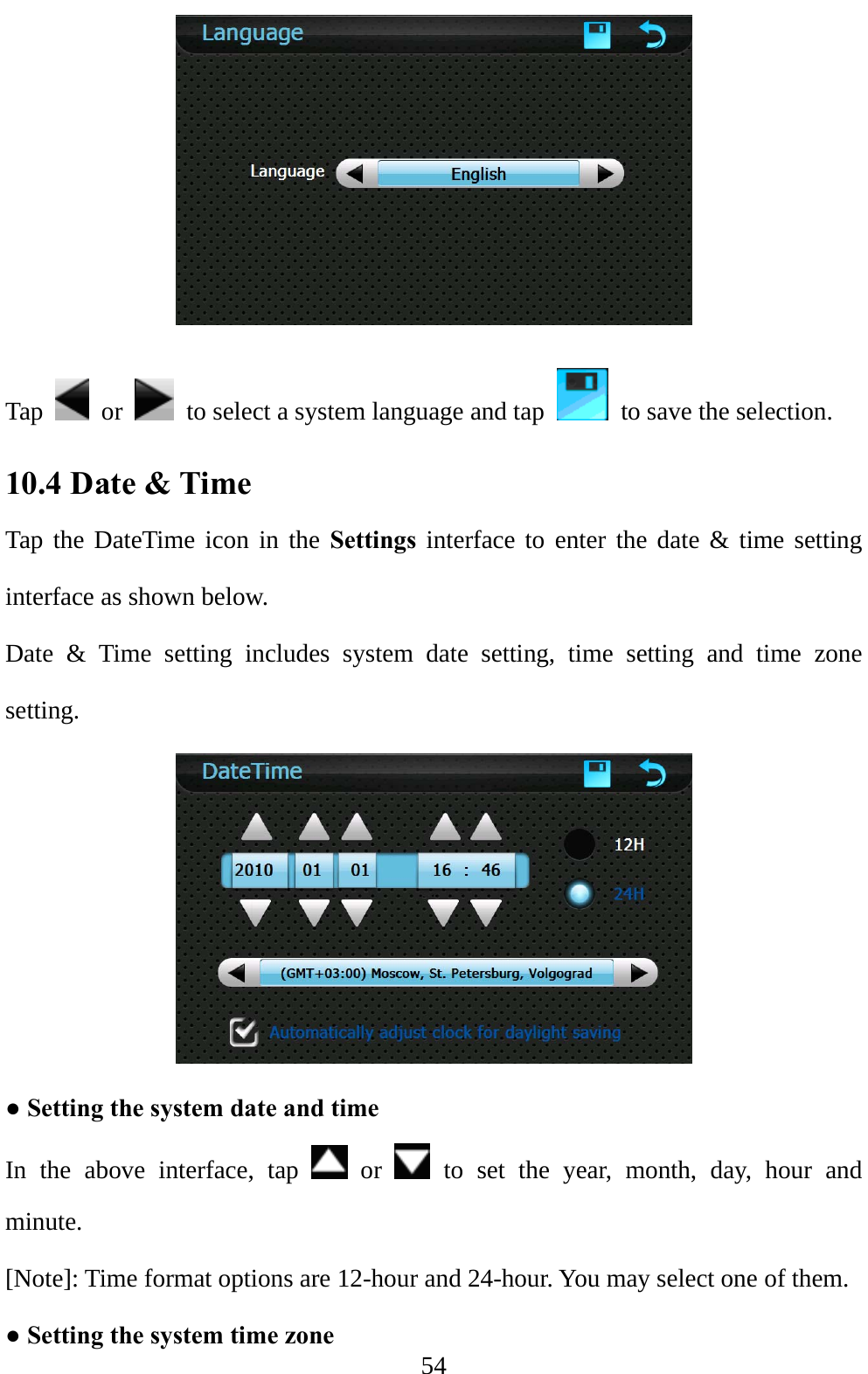  54  Tap   or    to select a system language and tap    to save the selection. 10.4 Date &amp; Time   Tap the DateTime icon in the Settings interface to enter the date &amp; time setting interface as shown below. Date &amp; Time setting includes system date setting, time setting and time zone setting.  ● Setting the system date and time In the above interface, tap   or   to set the year, month, day, hour and minute. [Note]: Time format options are 12-hour and 24-hour. You may select one of them. ● Setting the system time zone 