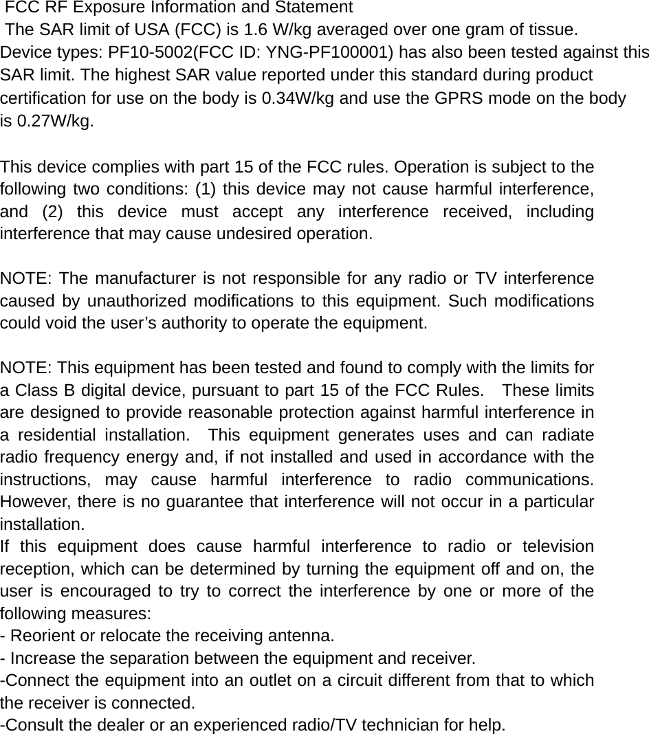  FCC RF Exposure Information and Statement  The SAR limit of USA (FCC) is 1.6 W/kg averaged over one gram of tissue. Device types: PF10-5002(FCC ID: YNG-PF100001) has also been tested against this SAR limit. The highest SAR value reported under this standard during product certification for use on the body is 0.34W/kg and use the GPRS mode on the bodyis 0.27W/kg.   This device complies with part 15 of the FCC rules. Operation is subject to the following two conditions: (1) this device may not cause harmful interference, and (2) this device must accept any interference received, including interference that may cause undesired operation.  NOTE: The manufacturer is not responsible for any radio or TV interference caused by unauthorized modifications to this equipment. Such modifications could void the user’s authority to operate the equipment.  NOTE: This equipment has been tested and found to comply with the limits for a Class B digital device, pursuant to part 15 of the FCC Rules.    These limits are designed to provide reasonable protection against harmful interference in a residential installation.  This equipment generates uses and can radiate radio frequency energy and, if not installed and used in accordance with the instructions, may cause harmful interference to radio communications.  However, there is no guarantee that interference will not occur in a particular installation.   If this equipment does cause harmful interference to radio or television reception, which can be determined by turning the equipment off and on, the user is encouraged to try to correct the interference by one or more of the following measures:   - Reorient or relocate the receiving antenna.   - Increase the separation between the equipment and receiver.   -Connect the equipment into an outlet on a circuit different from that to which the receiver is connected.   -Consult the dealer or an experienced radio/TV technician for help. 