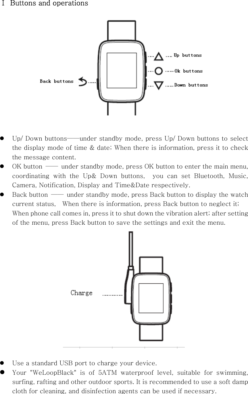 Ⅰ  Buttons and operations   z Up/ Down buttons——under standby mode, press Up/ Down buttons to select the display mode of time &amp; date; When there is information, press it to check the message content.     z OK button  ——  under standby mode, press OK button to enter the main menu, coordinating with the Up&amp; Down buttons,  you can set Bluetooth, Music, Camera, Notification, Display and Time&amp;Date respectively.   z Back button  ——  under standby mode, press Back button to display the watch current status,    When there is information, press Back button to neglect it; When phone call comes in, press it to shut down the vibration alert; after setting of the menu, press Back button to save the settings and exit the menu.   z Use a standard USB port to charge your device.   z Your  &quot;WeLoopBlack&quot;  is  of  5ATM  waterproof  level,  suitable  for  swimming, surfing, rafting and other outdoor sports. It is recommended to use a soft damp cloth for cleaning, and disinfection agents can be used if necessary.      