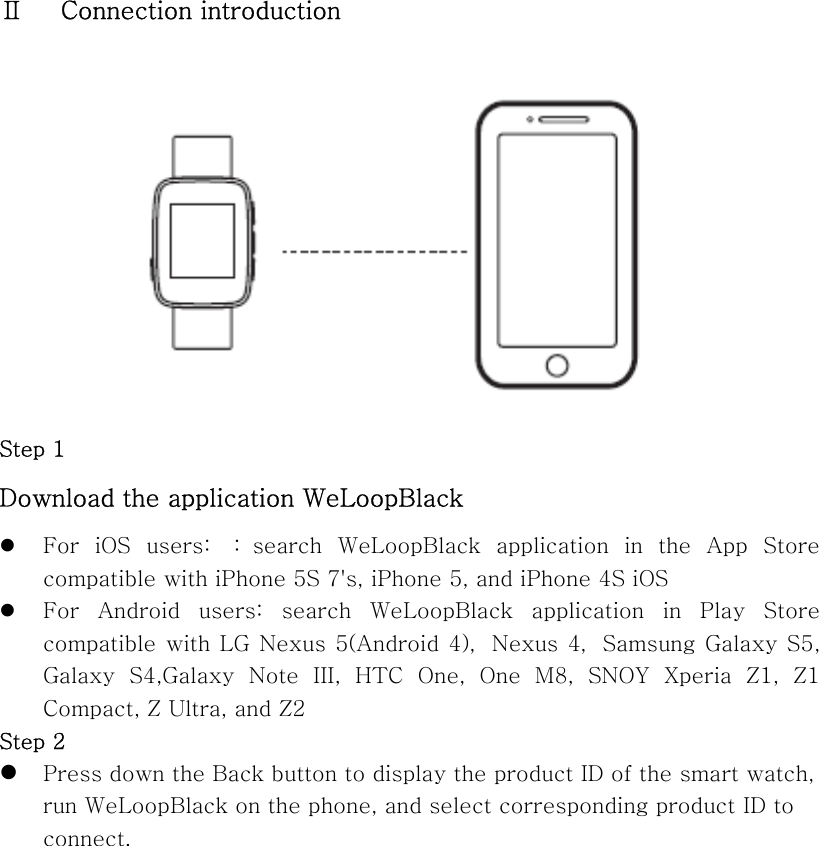  Ⅱ      Connection introduction   Step 1   Download the application WeLoopBlack z For  iOS  users:  ： search  WeLoopBlack  application  in  the  App  Store compatible with iPhone 5S 7&apos;s, iPhone 5, and iPhone 4S iOS z For  Android  users:  search  WeLoopBlack  application  in  Play  Store compatible with LG Nexus 5(Android 4)，Nexus 4，Samsung Galaxy S5, Galaxy  S4,Galaxy  Note  III,  HTC  One,  One  M8,  SNOY  Xperia  Z1,  Z1 Compact, Z Ultra, and Z2 Step 2 z Press down the Back button to display the product ID of the smart watch, run WeLoopBlack on the phone, and select corresponding product ID to connect. 