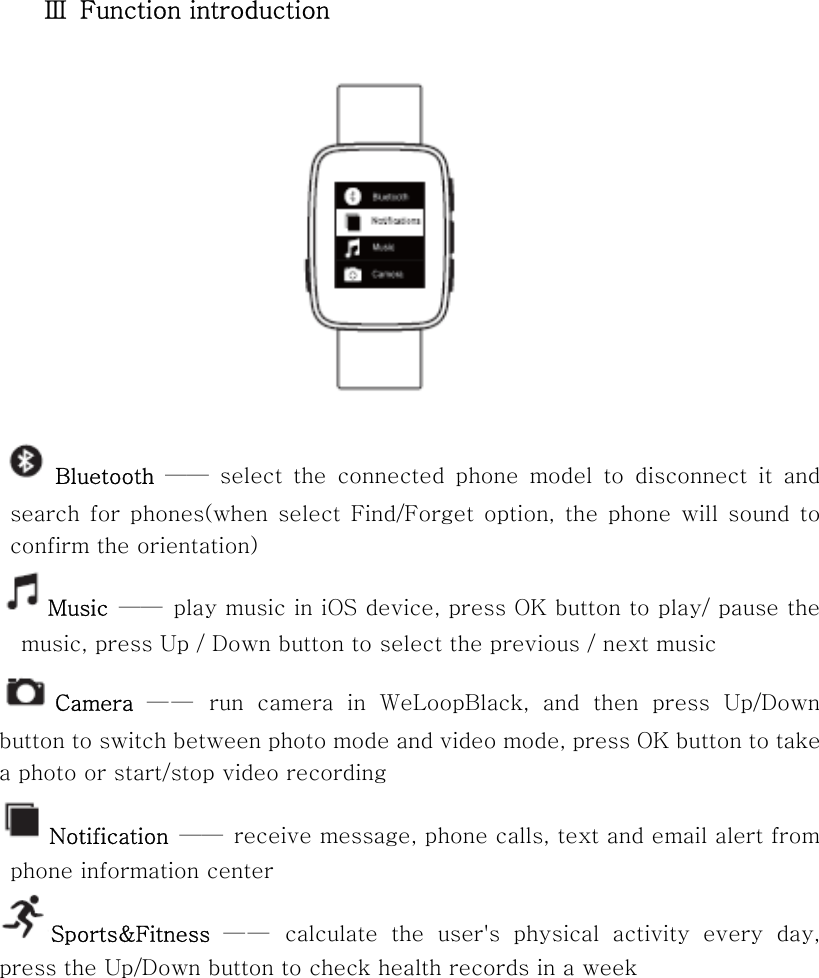 Ⅲ  Function introduction    Bluetooth——  select  the  connected  phone  model  to  disconnect  it  and search  for phones(when  select  Find/Forget  option,  the phone  will  sound to   confirm the orientation)   Music  —— play music in iOS device, press OK button to play/ pause the music, press Up / Down button to select the previous / next music   Camera  — —   run  camera  in  WeLoopBlack,  and  then  press  Up/Down button to switch between photo mode and video mode, press OK button to take a photo or start/stop video recording   Notification  ——  receive message, phone calls, text and email alert from phone information center Sports&amp;Fitness  — —  calculate  the  user&apos;s  physical  activity  every  day, press the Up/Down button to check health records in a week 