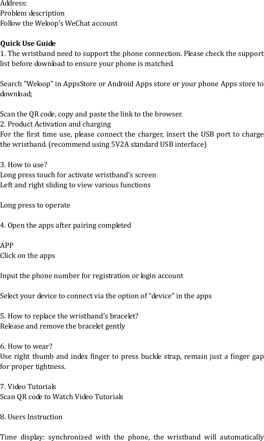 Address: Problem description Follow the Weloop’s WeChat account  Quick Use Guide 1. The wristband need to support the phone connection. Please check the support list before download to ensure your phone is matched.  Search &quot;Weloop&quot; in AppsStore or Android Apps store or your phone Apps store to download;    Scan the QR code, copy and paste the link to the browser. 2. Product Activation and charging For the first time use, please connect the charger, insert the USB port to charge the wristband. (recommend using 5V2A standard USB interface)  3. How to use? Long press touch for activate wristband’s screen Left and right sliding to view various functions  Long press to operate  4. Open the apps after pairing completed  APP       Click on the apps  Input the phone number for registration or login account  Select your device to connect via the option of “device” in the apps  5. How to replace the wristband&apos;s bracelet? Release and remove the bracelet gently  6. How to wear? Use right thumb and index finger to press buckle strap, remain just a finger gap for proper tightness.  7. Video Tutorials Scan QR code to Watch Video Tutorials  8. Users Instruction  Time display: synchronized with the phone, the wristband will automatically 