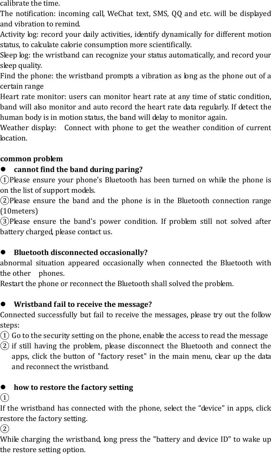 calibrate the time. The notification: incoming call, WeChat text, SMS, QQ and etc. will be displayed and vibration to remind. Activity log: record your daily activities, identify dynamically for different motion status, to calculate calorie consumption more scientifically.   Sleep log: the wristband can recognize your status automatically, and record your sleep quality. Find the phone: the wristband prompts a vibration as long as the phone out of a certain range Heart rate monitor: users can monitor heart rate at any time of static condition, band will also monitor and auto record the heart rate data regularly. If detect the human body is in motion status, the band will delay to monitor again. Weather display:    Connect with phone to get the weather condition of current location.    common problem  cannot find the band during paring? ①Please ensure your phone&apos;s Bluetooth has been turned on while the phone is on the list of support models. ②Please  ensure  the  band  and  the  phone  is in the Bluetooth connection range (10meters) ③Please  ensure  the  band&apos;s  power  condition.  If  problem  still  not  solved  after battery charged, please contact us.   Bluetooth disconnected occasionally? abnormal situation appeared occasionally when connected the Bluetooth with the other    phones. Restart the phone or reconnect the Bluetooth shall solved the problem.   Wristband fail to receive the message?   Connected successfully but fail to receive the messages, please try out the follow steps: ① Go to the security setting on the phone, enable the access to read the message   ② if still having the problem, please disconnect the Bluetooth and connect the apps, click the button of &quot;factory reset&quot; in the main menu, clear up the data and reconnect the wristband.   how to restore the factory setting ① If the wristband has connected with the phone, select the “device” in apps, click restore the factory setting. ② While charging the wristband, long press the &quot;battery and device ID&quot; to wake up the restore setting option. 