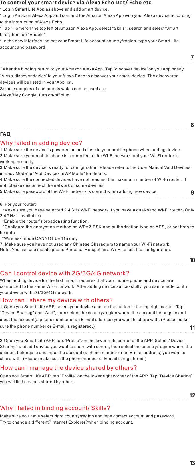 7810111213To control your smart device via Alexa Echo Dot/ Echo etc.* Login Smart Life App as above and add smart device.* Login Amazon Alexa App and connect the Amazon Alexa App with your Alexa device according to the instruction of Alexa Echo.* Tap “Home”on the top left of Amazon Alexa App, select “Skills”, search and select“Smart Life”,then tap “Enable”.  * In the new interface, select your Smart Life account country/region, type your Smart Life account and password.*After the binding,return to your Amazon Alexa App. Tap “discover device”on you App or say “Alexa,discover device”to your Alexa Echo to discover your smart device. The discovered devices will be listed in your App list. Some examples of commands which can be used are:Alexa/Hey Google, turn on/off plug.FAQ1.Make sure the device is powered on and close to your mobile phone when adding device.2.Make sure your mobile phone is connected to the Wi-Fi network and your Wi-Fi router is     working properly.3.Make sure the device is ready for conﬁguration. Please refer to the User Manual“Add Devices in Easy Mode”or“Add Devices in AP Mode” for details.4.Make sure the connected devices have not reached the maximum number of Wi-Fi router. If not, please disconnect the network of some devices.5.Make sure password of the Wi-Fi network is correct when adding new device.Why failed in adding device?6. For your router:  *Make sure you have selected 2.4GHz Wi-Fi network if you have a dual-band Wi-Fi router.(Only 2.4GHz is available)  *Enable the router’s broadcasting function.  *Conﬁgure the encryption method as WPA2-PSK and authorization type as AES, or set both to be auto.  *Wireless mode CANNOT be 11n only.7. Make sure you have not used any Chinese Characters to name your Wi-Fi network.Note: You can use mobile phone Personal Hotspot as a Wi-Fi to test the conﬁguration. When adding device for the ﬁrst time, it requires that your mobile phone and device are connected to the same Wi-Fi network. After adding device successfully, you can remote control your device with 2G/3G/4G network.Can I control device with 2G/3G/4G network?1.Open you Smart Life APP, select your device and tap the button in the top right corner. Tap “Device Sharing” and “Add”, then select the country/region where the account belongs to and input the account(a phone number or an E-mail address) you want to share with. (Please make sure the phone number or E-mail is registered.) How can I share my device with others?2.Open you Smart Life APP, tap.“Proﬁle”.on the lower right corner of the APP. Select.“Device Sharing”.and add device you want to share with others, then select the country/region where the account belongs to and input the account (a phone number or an E-mail address) you want to share with. (Please make sure the phone number or E-mail is registered.) Open you Smart Life APP, tap “Proﬁle” on the lower right corner of the APP  Tap “Device Sharing”  you will ﬁnd devices shared by others How can I manage the device shared by others?Make sure you have select right country/region and type correct account and password.Try to change a different?Internet Explorer?when binding account.Why I failed in binding account/ Skills?9