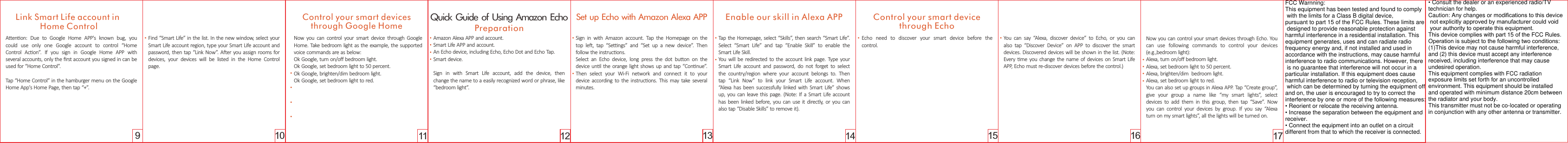 10 11 12 13 14 1716159Aenon:  Due  to  Google  Home  APP&apos;s  known  bug,  you could  use  only  one  Google  account  to  control  “Home Control  Acon”.  If  you  sign  in  Google  Home  APP  with several accounts, only the ﬁrst account you signed in can be used for “Home Control”.Tap “Home Control” in the hamburger menu on the Google Home App&apos;s Home Page, then tap “+”.Link Smart Life account in Home ControlControl your smart devices through Google HomeFind “Smart Life” in the list. In the new window, select your Smart Life account region, type your Smart Life account and password, then tap “Link Now”. Aer you assign rooms for devices,  your  devices  will  be  listed  in  the  Home  Control page.  Quick Guide of Using Amazon EchoPreparation Amazon Alexa APP and account.Smart Life APP and account.An Echo device, including Echo, Echo Dot and Echo Tap.Smart device.Sign  in  with  Smart  Life  account,  add  the  device,  then change the name to a easily recognized word or phrase, like “bedroom light”.Set up Echo with Amazon Alexa APPSign  in  with  Amazon  account.  Tap  the  Homepage  on  the top  le,  tap  “Sengs”  and  “Set  up  a  new  device”.  Then follow the instrucons.  Select  an  Echo  device,  long  press  the  dot  buon  on  the device unl the  orange light  shows up and tap “Connue”. Then  select  your  Wi-Fi  network  and  connect  it  to  your device according to the  instrucons. This may  take  several minutes.Enable our skill in Alexa APPTap the Homepage, select “Skills”, then search “Smart Life”. Select  “Smart  Life”  and  tap  “Enable  Skill”  to  enable  the Smart Life Skill. You will be redirected to the  account  link  page. Type  your Smart  Life  account  and  password,  do  not  forget  to  select the  country/region  where  your  account  belongs  to.  Then tap  “Link  Now”  to  link  your  Smart  Life  account.  When “Alexa  has  been successfully linked with Smart Life” shows up,  you  can leave  this page. (Note: If a  Smart Life  account has  been  linked before,  you can  use it directly, or you  can also tap “Disable Skills” to remove it).Control your smart device through EchoNow you can control your smart devices through Echo. You can  use  following  commands  to  control  your  devices (e.g.,bedroom light):Alexa, turn on/oﬀ bedroom light.Alexa, set bedroom light to 50 percent.Alexa, brighten/dim  bedroom light.Alexa, set bedroom light to red.You can also set up groups in Alexa APP. Tap “Create group”, give  your  group  a  name  like  “my  smart  lights”,  select devices  to  add  them  in  this  group,  then  tap  “Save”.  Now you  can  control  your  devices  by  group.  If  you  say  “Alexa turn on my smart lights”, all the lights will be turned on. Echo  need  to  discover  your  smart  device  before  the control.You  can  say  “Alexa,  discover  device”  to  Echo,  or  you  can also  tap  “Discover  Device”  on  APP  to  discover  the  smart devices. Discovered devices will be shown in the list. (Note: Every  me you change the name of devices on Smart Life APP, Echo must re-discover devices before the control.)Now  you  can  control  your smart  device  through  Google Home. Take bedroom light as the example, the supported voice commands are as below:Ok Google, turn on/oﬀ bedroom light.Ok Google, set bedroom light to 50 percent.Ok Google, brighten/dim bedroom light.Ok Google, set bedroom light to red.............. ......                                                                                  FCC Warnning:This equipment has been tested and found to comply with the limits for a Class B digital device,pursuant to part 15 of the FCC Rules. These limits are designed to provide reasonable protection against harmful interference in a residential installation. This equipment generates, uses and can radiate radio frequency energy and, if not installed and used in accordance with the instructions, may cause harmful interference to radio communications. However, there is no guarantee that interference will not occur in a particular installation. If this equipment does cause harmful interference to radio or television reception, which can be determined by turning the equipment off and on, the user is encouraged to try to correct the interference by one or more of the following measures:• Reorient or relocate the receiving antenna.• Increase the separation between the equipment and receiver.• Connect the equipment into an outlet on a circuitdifferent from that to which the receiver is connected.• Consult the dealer or an experienced radio/TV technician for help.Caution: Any changes or modiﬁcations to this device not explicitly approved by manufacturer could void your authority to operate this equipment.This device complies with part 15 of the FCC Rules. Operation is subject to the following two conditions:(1)This device may not cause harmful interference, and (2) this device must accept any interference received, including interference that may cause undesired operation.This equipment complies with FCC radiation exposure limits set forth for an uncontrolled environment. This equipment should be installed and operated with minimum distance 20cm between the radiator and your body.This transmitter must not be co-located or operating in conjunction with any other antenna or transmitter.