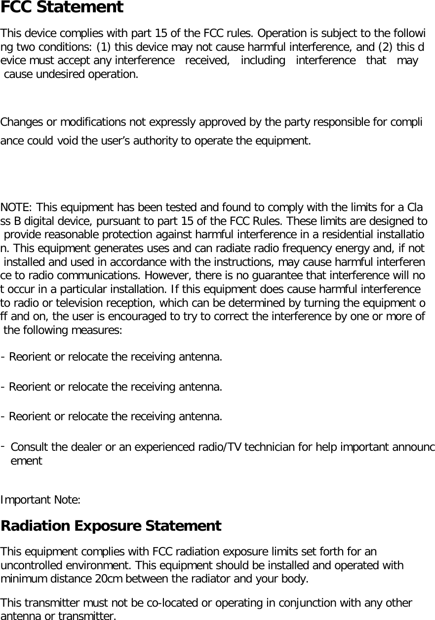 FCC Statement This device complies with part 15 of the FCC rules. Operation is subject to the following two conditions: (1) this device may not cause harmful interference, and (2) this device must accept any interference   received,   including   interference   that   may   cause undesired operation. Changes or modifications not expressly approved by the party responsible for compli ance could void the user’s authority to operate the equipment.  NOTE: This equipment has been tested and found to comply with the limits for a Class B digital device, pursuant to part 15 of the FCC Rules. These limits are designed to provide reasonable protection against harmful interference in a residential installation. This equipment generates uses and can radiate radio frequency energy and, if not installed and used in accordance with the instructions, may cause harmful interference to radio communications. However, there is no guarantee that interference will not occur in a particular installation. If this equipment does cause harmful interference to radio or television reception, which can be determined by turning the equipment off and on, the user is encouraged to try to correct the interference by one or more of the following measures: ‐ Reorient or relocate the receiving antenna. ‐ Reorient or relocate the receiving antenna. ‐ Reorient or relocate the receiving antenna. ‐Consult the dealer or an experienced radio/TV technician for help important announcement  Important Note: Radiation Exposure Statement This equipment complies with FCC radiation exposure limits set forth for an uncontrolled environment. This equipment should be installed and operated with minimum distance 20cm between the radiator and your body.  This transmitter must not be co-located or operating in conjunction with any other antenna or transmitter. 