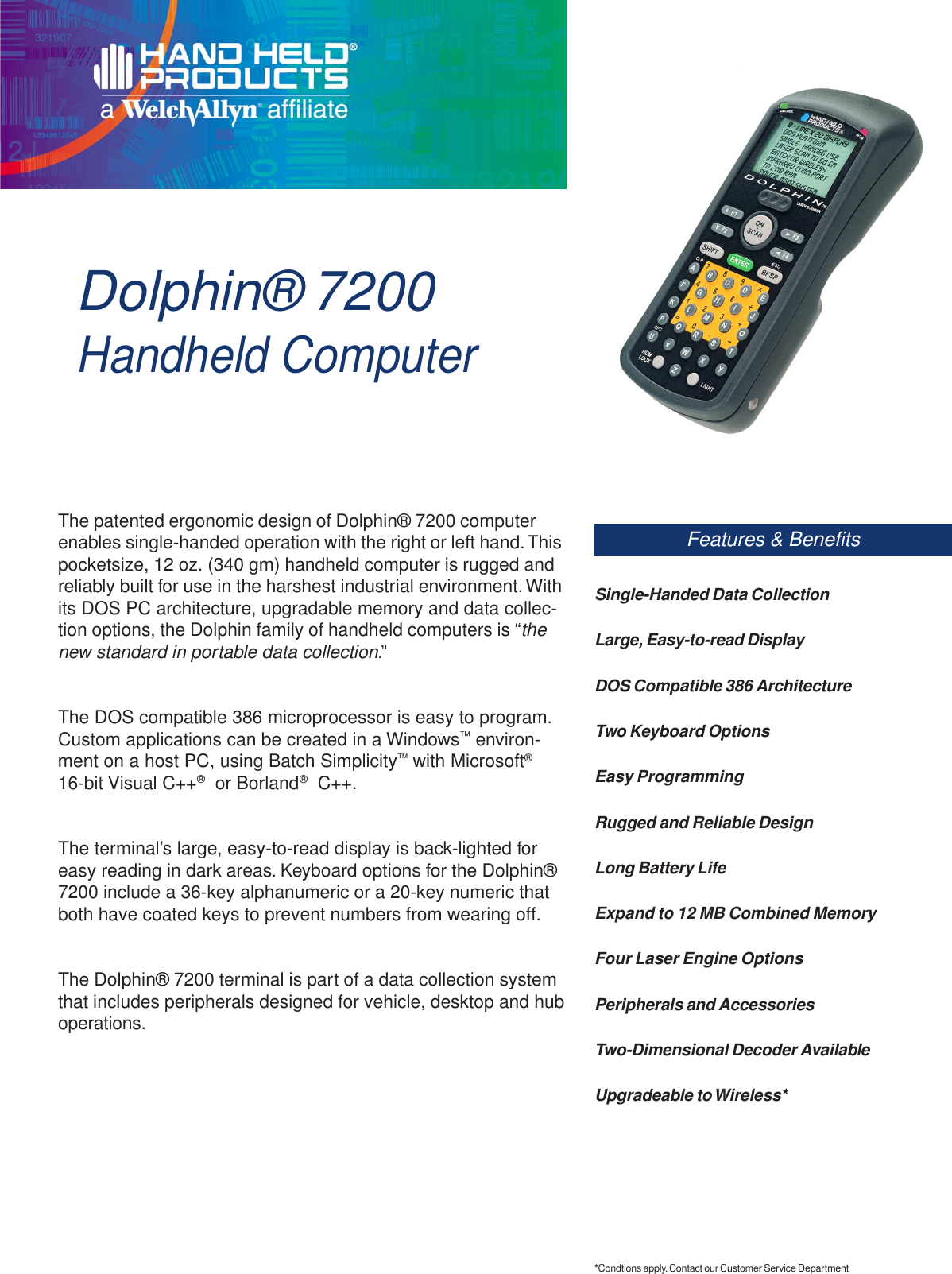 Dolphin® 7200Handheld ComputerFeatures &amp; BenefitsThe patented ergonomic design of Dolphin® 7200 computerenables single-handed operation with the right or left hand. Thispocketsize, 12 oz. (340 gm) handheld computer is rugged andreliably built for use in the harshest industrial environment. Withits DOS PC architecture, upgradable memory and data collec-tion options, the Dolphin family of handheld computers is “thenew standard in portable data collection.”The DOS compatible 386 microprocessor is easy to program.Custom applications can be created in a Windows™ environ-ment on a host PC, using Batch Simplicity™ with Microsoft®16-bit Visual C++®  or Borland®  C++.The terminal’s large, easy-to-read display is back-lighted foreasy reading in dark areas. Keyboard options for the Dolphin®7200 include a 36-key alphanumeric or a 20-key numeric thatboth have coated keys to prevent numbers from wearing off.The Dolphin® 7200 terminal is part of a data collection systemthat includes peripherals designed for vehicle, desktop and huboperations.Single-Handed Data CollectionLarge, Easy-to-read DisplayDOS Compatible 386 ArchitectureTwo Keyboard OptionsEasy ProgrammingRugged and Reliable DesignLong Battery LifeExpand to 12 MB Combined MemoryFour Laser Engine OptionsPeripherals and AccessoriesTwo-Dimensional Decoder AvailableUpgradeable to Wireless**Condtions apply. Contact our Customer Service Department