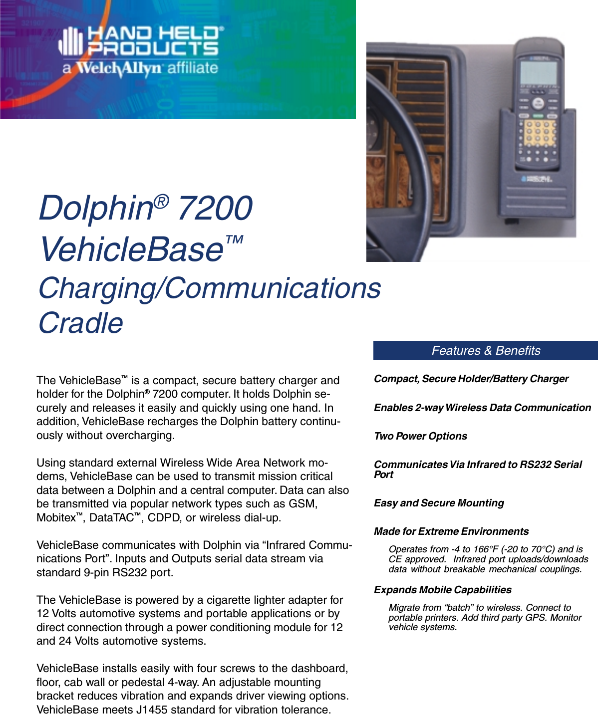 Dolphin® 7200VehicleBase™Charging/CommunicationsCradleFeatures &amp; BenefitsThe VehicleBase™ is a compact, secure battery charger andholder for the Dolphin® 7200 computer. It holds Dolphin se-curely and releases it easily and quickly using one hand. Inaddition, VehicleBase recharges the Dolphin battery continu-ously without overcharging.Using standard external Wireless Wide Area Network mo-dems, VehicleBase can be used to transmit mission criticaldata between a Dolphin and a central computer. Data can alsobe transmitted via popular network types such as GSM,Mobitex™, DataTAC™, CDPD, or wireless dial-up.VehicleBase communicates with Dolphin via “Infrared Commu-nications Port”. Inputs and Outputs serial data stream viastandard 9-pin RS232 port.The VehicleBase is powered by a cigarette lighter adapter for12 Volts automotive systems and portable applications or bydirect connection through a power conditioning module for 12and 24 Volts automotive systems.VehicleBase installs easily with four screws to the dashboard,floor, cab wall or pedestal 4-way. An adjustable mountingbracket reduces vibration and expands driver viewing options.VehicleBase meets J1455 standard for vibration tolerance.Compact, Secure Holder/Battery ChargerEnables 2-way Wireless Data CommunicationTwo Power OptionsCommunicates Via Infrared to RS232 SerialPortEasy and Secure MountingMade for Extreme EnvironmentsOperates from -4 to 166°F (-20 to 70°C) and isCE approved.  Infrared port uploads/downloadsdata without breakable mechanical couplings.Expands Mobile CapabilitiesMigrate from “batch” to wireless. Connect toportable printers. Add third party GPS. Monitorvehicle systems.