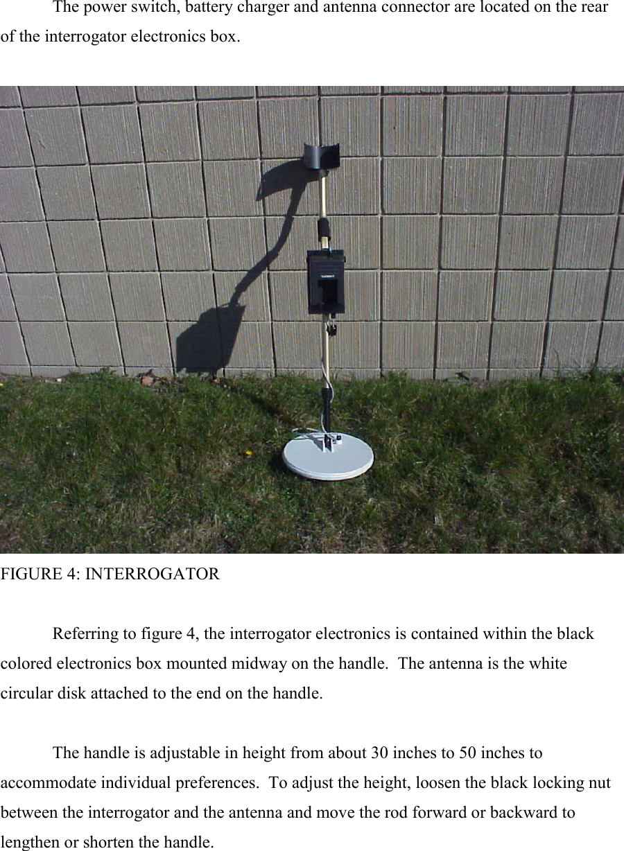   The power switch, battery charger and antenna connector are located on the rear of the interrogator electronics box.     FIGURE 4: INTERROGATOR    Referring to figure 4, the interrogator electronics is contained within the black colored electronics box mounted midway on the handle.  The antenna is the white circular disk attached to the end on the handle.    The handle is adjustable in height from about 30 inches to 50 inches to accommodate individual preferences.  To adjust the height, loosen the black locking nut between the interrogator and the antenna and move the rod forward or backward to lengthen or shorten the handle.  