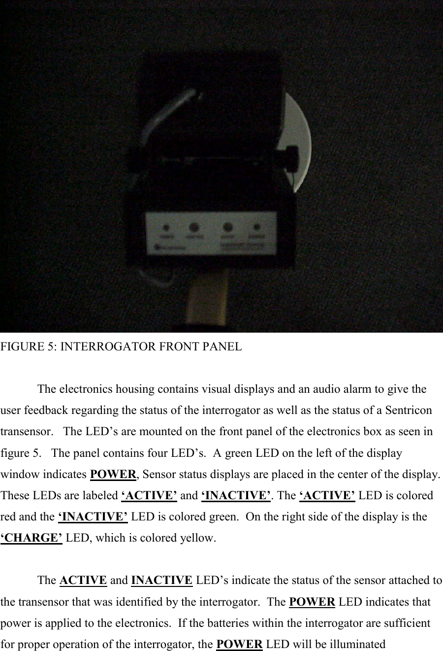  FIGURE 5: INTERROGATOR FRONT PANEL  The electronics housing contains visual displays and an audio alarm to give the user feedback regarding the status of the interrogator as well as the status of a Sentricon transensor.   The LED’s are mounted on the front panel of the electronics box as seen in figure 5.   The panel contains four LED’s.  A green LED on the left of the display window indicates POWER, Sensor status displays are placed in the center of the display.  These LEDs are labeled ‘ACTIVE’ and ‘INACTIVE’. The ‘ACTIVE’ LED is colored red and the ‘INACTIVE’ LED is colored green.  On the right side of the display is the ‘CHARGE’ LED, which is colored yellow.    The ACTIVE and INACTIVE LED’s indicate the status of the sensor attached to the transensor that was identified by the interrogator.  The POWER LED indicates that power is applied to the electronics.  If the batteries within the interrogator are sufficient for proper operation of the interrogator, the POWER LED will be illuminated 