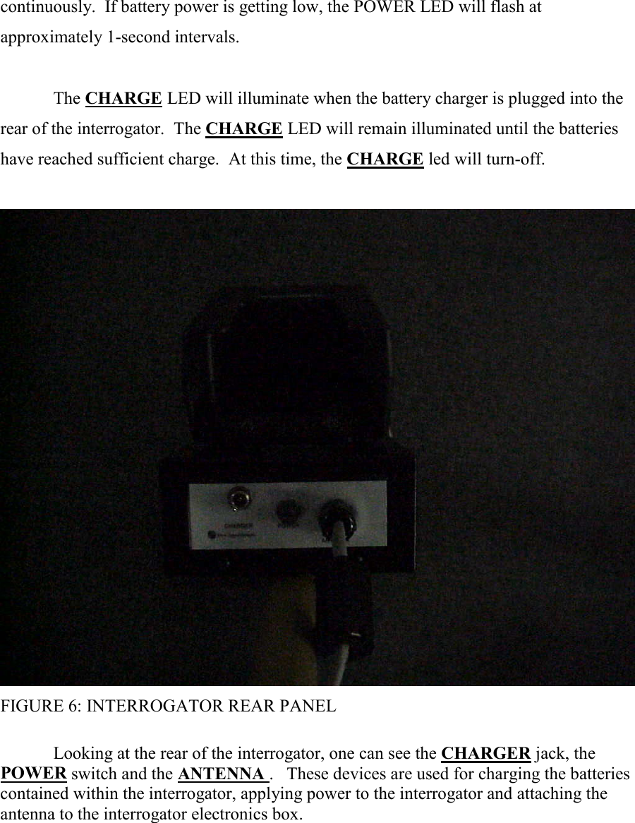 continuously.  If battery power is getting low, the POWER LED will flash at approximately 1-second intervals.  The CHARGE LED will illuminate when the battery charger is plugged into the rear of the interrogator.  The CHARGE LED will remain illuminated until the batteries have reached sufficient charge.  At this time, the CHARGE led will turn-off.   FIGURE 6: INTERROGATOR REAR PANEL     Looking at the rear of the interrogator, one can see the CHARGER jack, the POWER switch and the ANTENNA .   These devices are used for charging the batteries contained within the interrogator, applying power to the interrogator and attaching the antenna to the interrogator electronics box.      