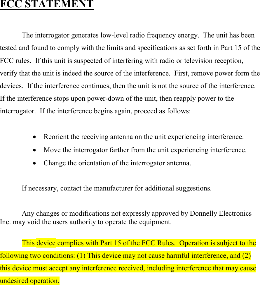 FCC STATEMENT  The interrogator generates low-level radio frequency energy.  The unit has been tested and found to comply with the limits and specifications as set forth in Part 15 of the FCC rules.  If this unit is suspected of interfering with radio or television reception, verify that the unit is indeed the source of the interference.  First, remove power form the devices.  If the interference continues, then the unit is not the source of the interference.  If the interference stops upon power-down of the unit, then reapply power to the interrogator.  If the interference begins again, proceed as follows:  •  Reorient the receiving antenna on the unit experiencing interference. •  Move the interrogator farther from the unit experiencing interference. •  Change the orientation of the interrogator antenna.  If necessary, contact the manufacturer for additional suggestions.  Any changes or modifications not expressly approved by Donnelly Electronics Inc. may void the users authority to operate the equipment.  This device complies with Part 15 of the FCC Rules.  Operation is subject to the following two conditions: (1) This device may not cause harmful interference, and (2) this device must accept any interference received, including interference that may cause undesired operation.  