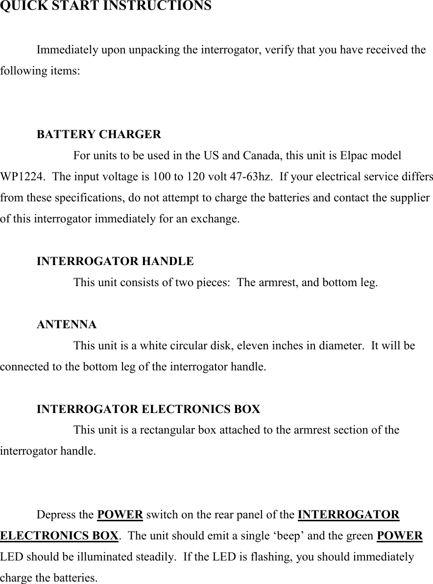    QUICK START INSTRUCTIONS     Immediately upon unpacking the interrogator, verify that you have received the following items:     BATTERY CHARGER    For units to be used in the US and Canada, this unit is Elpac model WP1224.  The input voltage is 100 to 120 volt 47-63hz.  If your electrical service differs from these specifications, do not attempt to charge the batteries and contact the supplier of this interrogator immediately for an exchange.  INTERROGATOR HANDLE     This unit consists of two pieces:  The armrest, and bottom leg.     ANTENNA     This unit is a white circular disk, eleven inches in diameter.  It will be connected to the bottom leg of the interrogator handle.   INTERROGATOR ELECTRONICS BOX     This unit is a rectangular box attached to the armrest section of the interrogator handle.      Depress the POWER switch on the rear panel of the INTERROGATOR ELECTRONICS BOX.  The unit should emit a single ‘beep’ and the green POWER LED should be illuminated steadily.  If the LED is flashing, you should immediately charge the batteries.   