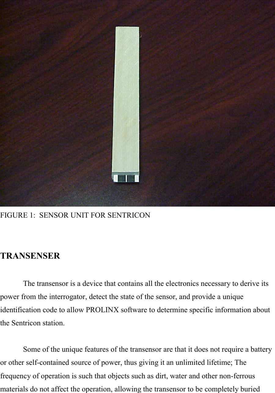  FIGURE 1:  SENSOR UNIT FOR SENTRICON   TRANSENSER    The transensor is a device that contains all the electronics necessary to derive its power from the interrogator, detect the state of the sensor, and provide a unique identification code to allow PROLINX software to determine specific information about the Sentricon station.    Some of the unique features of the transensor are that it does not require a battery or other self-contained source of power, thus giving it an unlimited lifetime; The frequency of operation is such that objects such as dirt, water and other non-ferrous materials do not affect the operation, allowing the transensor to be completely buried 