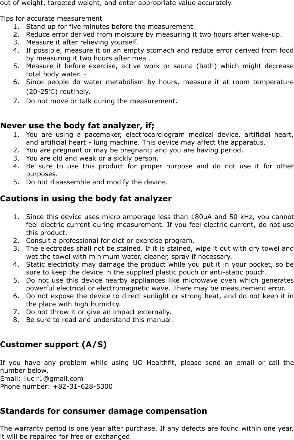 out of weight, targeted weight, and enter appropriate value accurately.    Tips for accurate measurement 1. Stand up for five minutes before the measurement.   2. Reduce error derived from moisture by measuring it two hours after wake-up.   3. Measure it after relieving yourself.   4. If possible, measure it on an empty stomach and reduce error derived from food by measuring it two hours after meal. 5. Measure  it  before  exercise,  active  work  or  sauna  (bath)  which  might  decrease total body water. - 6. Since  people  do  water  metabolism  by  hours,  measure  it  at  room  temperature (20-25℃) routinely. 7. Do not move or talk during the measurement.   Never use the body fat analyzer, if; 1. You  are  using  a  pacemaker,  electrocardiogram  medical  device,  artificial  heart, and artificial heart - lung machine. This device may affect the apparatus. 2. You are pregnant or may be pregnant; and you are having period. 3. You are old and weak or a sickly person. 4. Be  sure  to  use  this  product  for  proper  purpose  and  do  not  use  it  for  other purposes. 5. Do not disassemble and modify the device.  Cautions in using the body fat analyzer  1. Since this device uses micro amperage less than 180uA and 50 kHz, you cannot feel electric current during measurement. If you feel electric current, do not use this product. 2. Consult a professional for diet or exercise program. 3. The electrodes shall not be stained. If it is stained, wipe it out with dry towel and wet the towel with minimum water, cleaner, spray if necessary. 4. Static electricity may damage the product while you put it in your pocket, so be sure to keep the device in the supplied plastic pouch or anti-static pouch. 5. Do not  use this device  nearby appliances like  microwave  oven which  generates powerful electrical or electromagnetic wave. There may be measurement error.   6. Do not expose the device to direct sunlight or strong heat, and do not keep it in the place with high humidity. 7. Do not throw it or give an impact externally. 8. Be sure to read and understand this manual.   Customer support (A/S)  If  you  have  any  problem  while  using  UO  Healthfit,  please  send  an  email  or  call  the number below. Email: ilucir1@gmail.com Phone number: +82-31-628-5300   Standards for consumer damage compensation  The warranty period is one year after purchase. If any defects are found within one year, it will be repaired for free or exchanged. 