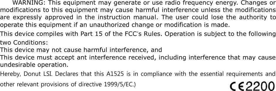 WARNING: This equipment may generate or use radio frequency energy. Changes or modifications to this equipment may cause harmful interference unless the modifications are expressly approved in the instruction manual. The user could lose the authority to operate this equipment if an unauthorized change or modification is made. This device compiles with Part 15 of the FCC&rsquo;s Rules. Operation is subject to the following two Conditions: This device may not cause harmful interference, and This device must accept ant interference received, including interference that may cause undesirable operation. Hereby, Donut LSI. Declares that this A1525 is in compliance with the essential requirements and other relevant provisions of directive 1999/5/EC.) 