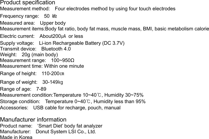 Product specification Measurement method:  Four electrodes method by using four touch electrodes Frequency range:  50 ㎑ Measured area:  Upper body Measurement items:Body fat ratio, body fat mass, muscle mass, BMI, basic metabolism calorie Electric current:  About200㎂ or less Supply voltage:    Li-ion Rechargeable Battery (DC 3.7V) Transmit device:  Bluetooth 4.0 Weight:  20g (main body) Measurement range:  100~950Ω Measurement time: Within one minute Range of height:    110-200㎝ Range of weight:    30-149㎏ Range of age:    7-89 Measurement condition:Temperature 10~40℃, Humidity 30~75% Storage condition:  Temperature 0~40℃, Humidity less than 95% Accessories:    USB cable for recharge, pouch, manual  Manufacturer information Product name:    &lsquo;Smart Diet&rsquo; body fat analyzer Manufacturer:    Donut System LSI Co., Ltd. Made in Korea 