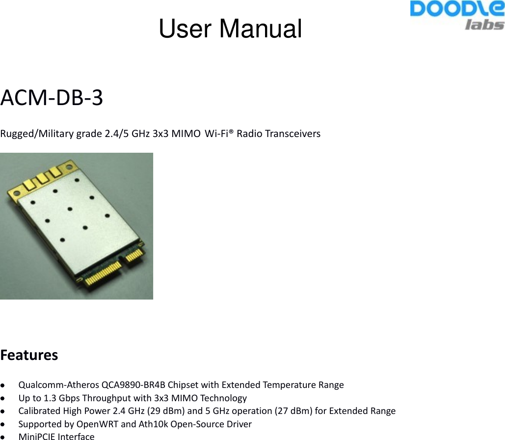 ACM-DB-3Rugged/Military grade 2.4/5 GHz 3x3 MIMO Wi-Fi® Radio TransceiversFeaturesQualcomm-Atheros QCA9890-BR4B Chipset with Extended Temperature RangeUp to 1.3 Gbps Throughput with 3x3 MIMO TechnologyCalibrated High Power 2.4 GHz (29 dBm) and 5 GHz operation (27 dBm) for Extended RangeSupported by OpenWRT and Ath10k Open-Source DriverMiniPCIE InterfaceUser Manual