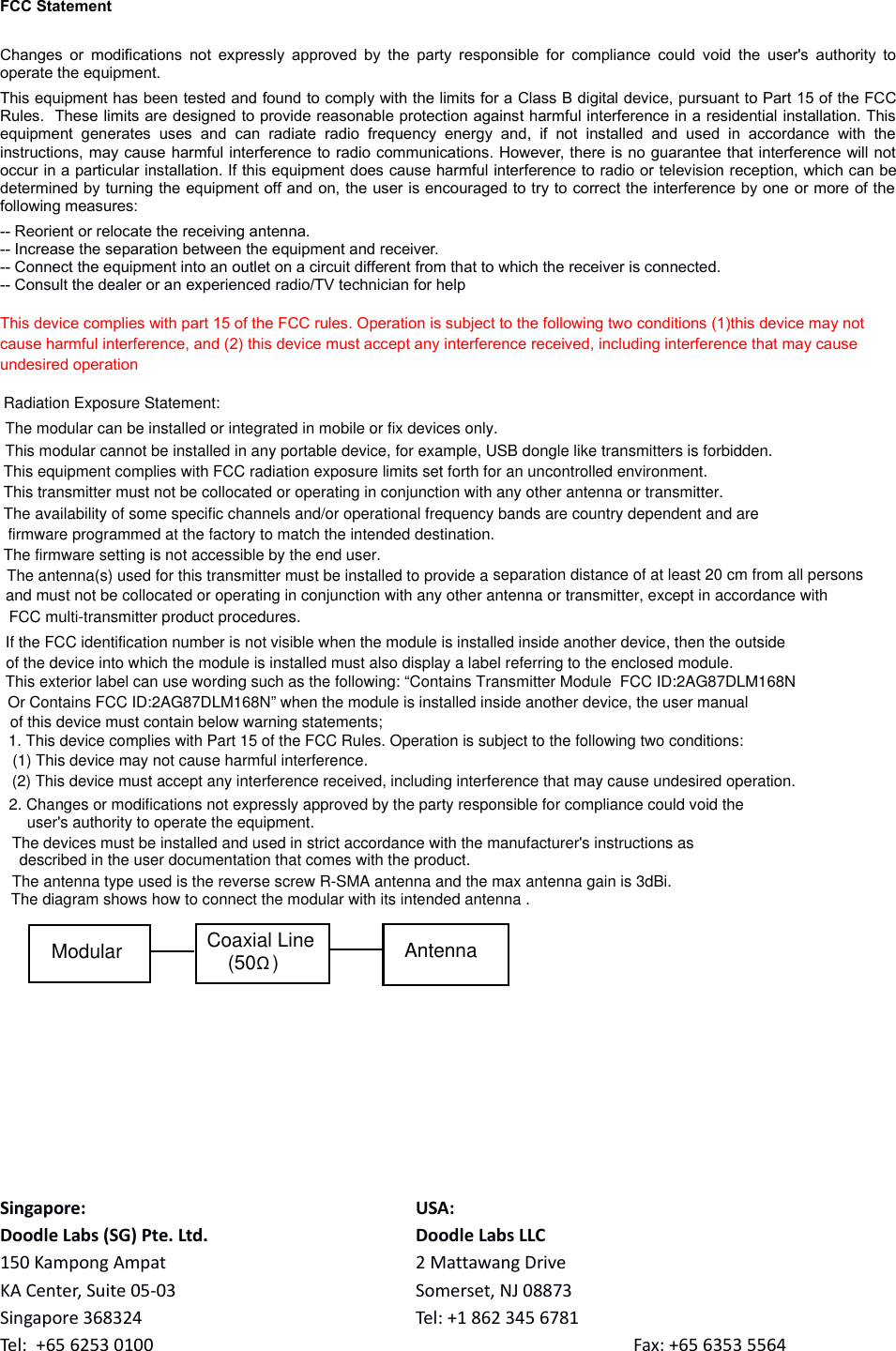 FCC StatementChanges or modifications not expressly approved  by the party responsible for compliance could void the user&apos;s authority tooperate the equipment. This equipment has been tested and found to comply with the limits for a Class B digital device, pursuant to Part 15 of the FCCRules.  These limits are designed to provide reasonable protection against harmful interference in a residential installation. Thisequipment  generates   uses  and  can   radiate  radio   frequency   energy  and,  if   not   installed  and  used  in   accordance   with   theinstructions, may cause harmful interference to radio communications. However, there is no guarantee that interference will notoccur in a particular installation. If this equipment does cause harmful interference to radio or television reception, which can bedetermined by turning the equipment off and on, the user is encouraged to try to correct the interference by one or more of thefollowing measures:-- Reorient or relocate the receiving antenna. -- Increase the separation between the equipment and receiver. -- Connect the equipment into an outlet on a circuit different from that to which the receiver is connected. -- Consult the dealer or an experienced radio/TV technician for helpThis device complies with part 15 of the FCC rules. Operation is subject to the following two conditions (1)this device may not cause harmful interference, and (2) this device must accept any interference received, including interference that may cause undesired operationSingapore: USA:Doodle Labs (SG) Pte. Ltd. Doodle Labs LLC150 Kampong Ampat 2 Mattawang DriveKA Center, Suite 05-03 Somerset, NJ 08873Singapore 368324 Tel: +1 862 345 6781Tel:  +65 6253 0100 Fax: +65 6353 5564  The antenna(s) used for this transmitter must be installed to provide a separation distance of at least 20 cm from all persons and must not be collocated or operating in conjunction with any other antenna or transmitter, except in accordance with FCC multi-transmitter product procedures.Radiation Exposure Statement:This equipment complies with FCC radiation exposure limits set forth for an uncontrolled environment.This transmitter must not be collocated or operating in conjunction with any other antenna or transmitter.The availability of some specific channels and/or operational frequency bands are country dependent and are firmware programmed at the factory to match the intended destination.The firmware setting is not accessible by the end user.The modular can be installed or integrated in mobile or fix devices only. This modular cannot be installed in any portable device, for example, USB dongle like transmitters is forbidden.If the FCC identification number is not visible when the module is installed inside another device, then the outside of the device into which the module is installed must also display a label referring to the enclosed module. This exterior label can use wording such as the following: “Contains Transmitter Module  FCC ID:2AG87DLM168N Or Contains FCC ID:2AG87DLM168N” when the module is installed inside another device, the user manual of this device must contain below warning statements; 1. This device complies with Part 15 of the FCC Rules. Operation is subject to the following two conditions: (1) This device may not cause harmful interference. (2) This device must accept any interference received, including interference that may cause undesired operation. 2. Changes or modifications not expressly approved by the party responsible for compliance could void the user&apos;s authority to operate the equipment. The devices must be installed and used in strict accordance with the manufacturer&apos;s instructions as described in the user documentation that comes with the product.The antenna type used is the reverse screw R-SMA antenna and the max antenna gain is 3dBi.The diagram shows how to connect the modular with its intended antenna .Modular Coaxial Line(50   )ΩAntenna