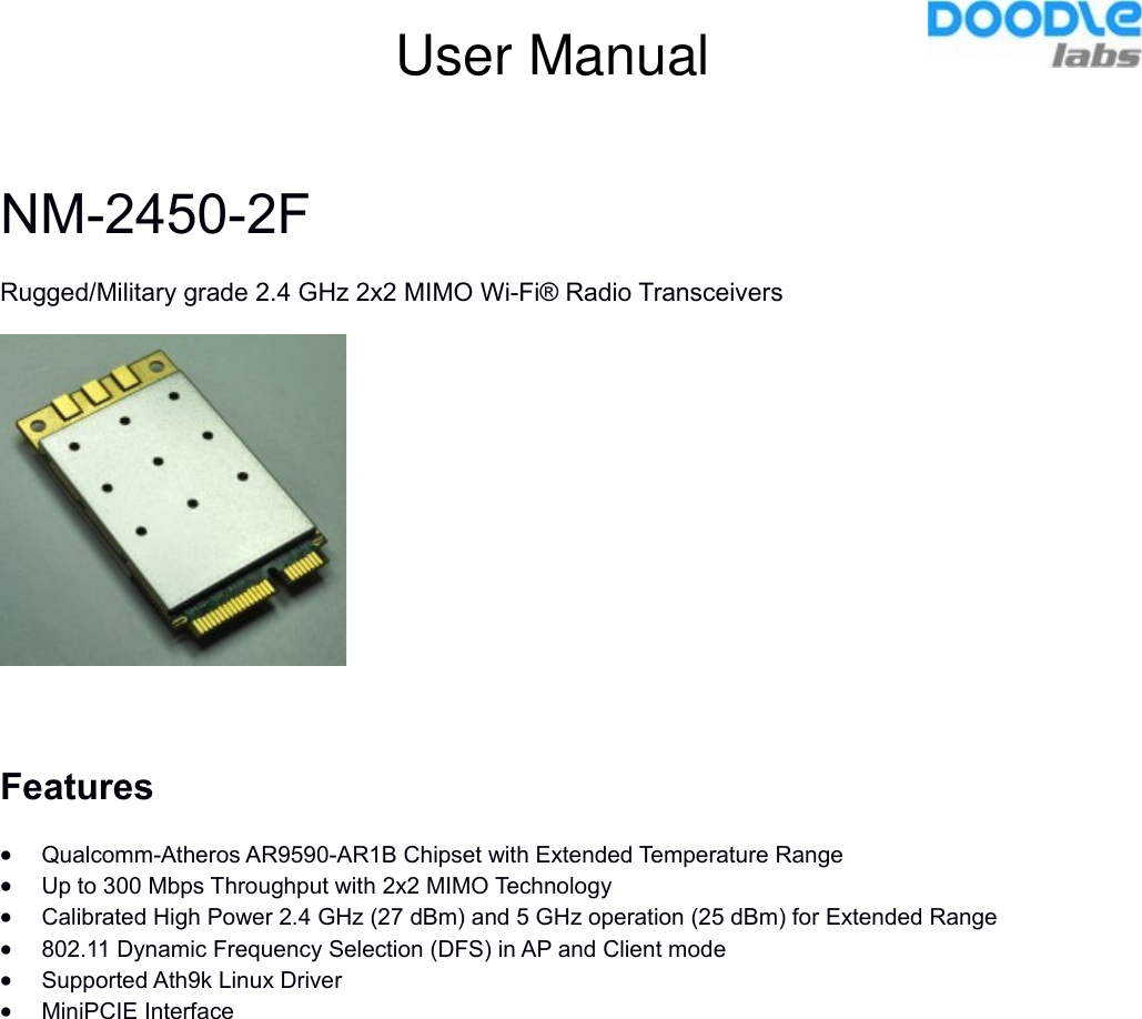 NM-2450-2FRugged/Military grade 2.4 GHz 2x2 MIMO Wi-Fi® Radio TransceiversFeaturesQualcomm-Atheros AR9590-AR1B Chipset with Extended Temperature RangeUp to 300 Mbps Throughput with 2x2 MIMO TechnologyCalibrated High Power 2.4 GHz (27 dBm) and 5 GHz operation (25 dBm) for Extended Range802.11 Dynamic Frequency Selection (DFS) in AP and Client mode Supported Ath9k Linux DriverMiniPCIE InterfaceUser Manual