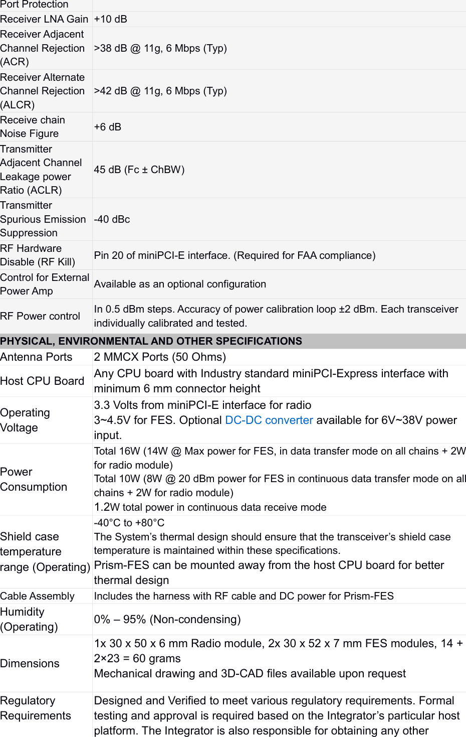 Port ProtectionReceiver LNA Gain +10 dBReceiver Adjacent Channel Rejection (ACR)&gt;38 dB @ 11g, 6 Mbps (Typ)Receiver Alternate Channel Rejection (ALCR)&gt;42 dB @ 11g, 6 Mbps (Typ)Receive chain Noise Figure +6 dBTransmitter Adjacent Channel Leakage power Ratio (ACLR)45 dB (Fc ± ChBW)Transmitter Spurious Emission Suppression-40 dBcRF Hardware Disable (RF Kill) Pin 20 of miniPCI-E interface. (Required for FAA compliance)Control for ExternalPower Amp Available as an optional configurationRF Power control In 0.5 dBm steps. Accuracy of power calibration loop ±2 dBm. Each transceiver individually calibrated and tested.PHYSICAL, ENVIRONMENTAL AND OTHER SPECIFICATIONSAntenna Ports 2 MMCX Ports (50 Ohms)Host CPU Board Any CPU board with Industry standard miniPCI-Express interface with minimum 6 mm connector heightOperating Voltage3.3 Volts from miniPCI-E interface for radio3~4.5V for FES. Optional DC-DC converter available for 6V~38V power input. Power ConsumptionTotal 16W (14W @ Max power for FES, in data transfer mode on all chains + 2Wfor radio module)Total 10W (8W @ 20 dBm power for FES in continuous data transfer mode on allchains + 2W for radio module)1.2W total power in continuous data receive modeShield case temperature range (Operating)-40°C to +80°CThe System’s thermal design should ensure that the transceiver’s shield case temperature is maintained within these specifications.Prism-FES can be mounted away from the host CPU board for better thermal designCable Assembly Includes the harness with RF cable and DC power for Prism-FESHumidity (Operating) 0% – 95% (Non-condensing)Dimensions1x 30 x 50 x 6 mm Radio module, 2x 30 x 52 x 7 mm FES modules, 14 + 2×23 = 60 gramsMechanical drawing and 3D-CAD files available upon requestRegulatory RequirementsDesigned and Verified to meet various regulatory requirements. Formal testing and approval is required based on the Integrator’s particular host platform. The Integrator is also responsible for obtaining any other 