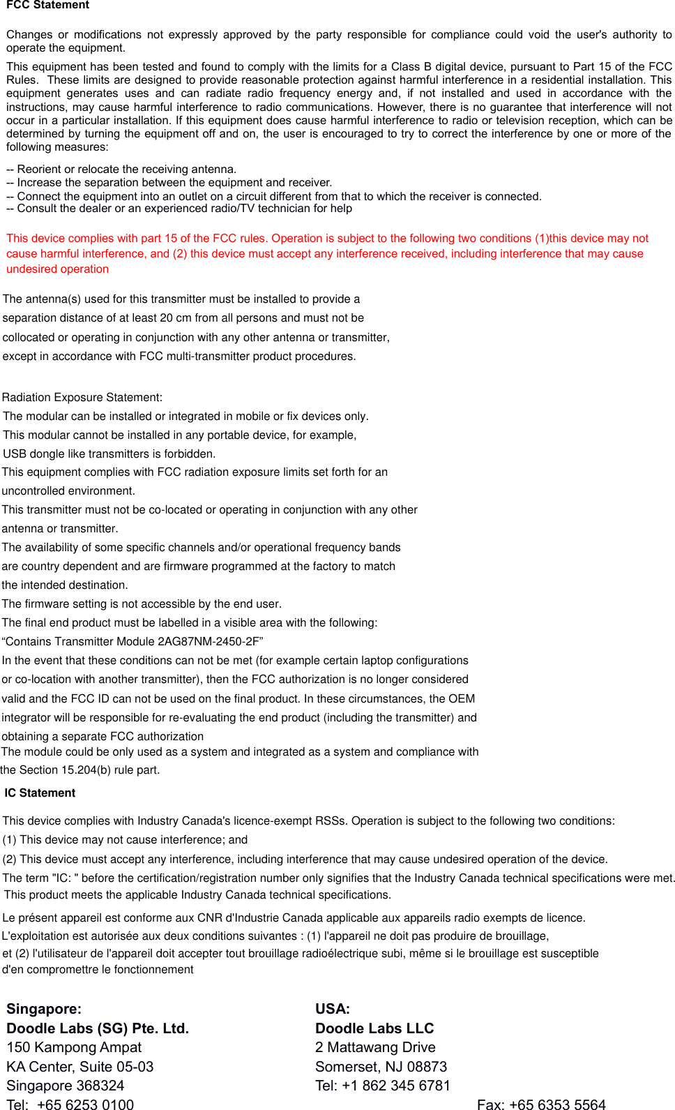 FCC StatementChanges or modifications not expressly  approved by  the party responsible for  compliance could void  the  user&apos;s  authority tooperate the equipment. This equipment has been tested and found to comply with the limits for a Class B digital device, pursuant to Part 15 of the FCCRules.  These limits are designed to provide reasonable protection against harmful interference in a residential installation. Thisequipment  generates   uses   and  can   radiate  radio   frequency  energy  and,   if  not   installed   and  used  in   accordance   with   theinstructions, may cause harmful interference to radio communications. However, there is no guarantee that interference will notoccur in a particular installation. If this equipment does cause harmful interference to radio or television reception, which can bedetermined by turning the equipment off and on, the user is encouraged to try to correct the interference by one or more of thefollowing measures:-- Reorient or relocate the receiving antenna. -- Increase the separation between the equipment and receiver. -- Connect the equipment into an outlet on a circuit different from that to which the receiver is connected. -- Consult the dealer or an experienced radio/TV technician for helpThis device complies with part 15 of the FCC rules. Operation is subject to the following two conditions (1)this device may not cause harmful interference, and (2) this device must accept any interference received, including interference that may cause undesired operationSingapore: USA:Doodle Labs (SG) Pte. Ltd. Doodle Labs LLC150 Kampong Ampat 2 Mattawang DriveKA Center, Suite 05-03 Somerset, NJ 08873Singapore 368324 Tel: +1 862 345 6781Tel:  +65 6253 0100 Fax: +65 6353 5564      The antenna(s) used for this transmitter must be installed to provide aseparation distance of at least 20 cm from all persons and must not becollocated or operating in conjunction with any other antenna or transmitter,except in accordance with FCC multi-transmitter product procedures.Radiation Exposure Statement:This equipment complies with FCC radiation exposure limits set forth for anuncontrolled environment.This transmitter must not be co-located or operating in conjunction with any otherantenna or transmitter.The availability of some specific channels and/or operational frequency bandsare country dependent and are firmware programmed at the factory to matchthe intended destination.The firmware setting is not accessible by the end user.The final end product must be labelled in a visible area with the following:“Contains Transmitter Module 2AG87NM-2450-2F”In the event that these conditions can not be met (for example certain laptop configurationsor co-location with another transmitter), then the FCC authorization is no longer consideredvalid and the FCC ID can not be used on the final product. In these circumstances, the OEMintegrator will be responsible for re-evaluating the end product (including the transmitter) andobtaining a separate FCC authorizationet (2) l&apos;utilisateur de l&apos;appareil doit accepter tout brouillage radioélectrique subi, même si le brouillage est susceptibleLe présent appareil est conforme aux CNR d&apos;Industrie Canada applicable aux appareils radio exempts de licence.The term &quot;IC: &quot; before the certification/registration number only signifies that the Industry Canada technical specifications were met. (1) This device may not cause interference; and This device complies with Industry Canada&apos;s licence-exempt RSSs. Operation is subject to the following two conditions: (2) This device must accept any interference, including interference that may cause undesired operation of the device. This product meets the applicable Industry Canada technical specifications.L&apos;exploitation est autorisée aux deux conditions suivantes : (1) l&apos;appareil ne doit pas produire de brouillage,d&apos;en compromettre le fonctionnementIC StatementThe modular can be installed or integrated in mobile or fix devices only. This modular cannot be installed in any portable device, for example,USB dongle like transmitters is forbidden.The module could be only used as a system and integrated as a system and compliance withthe Section 15.204(b) rule part.