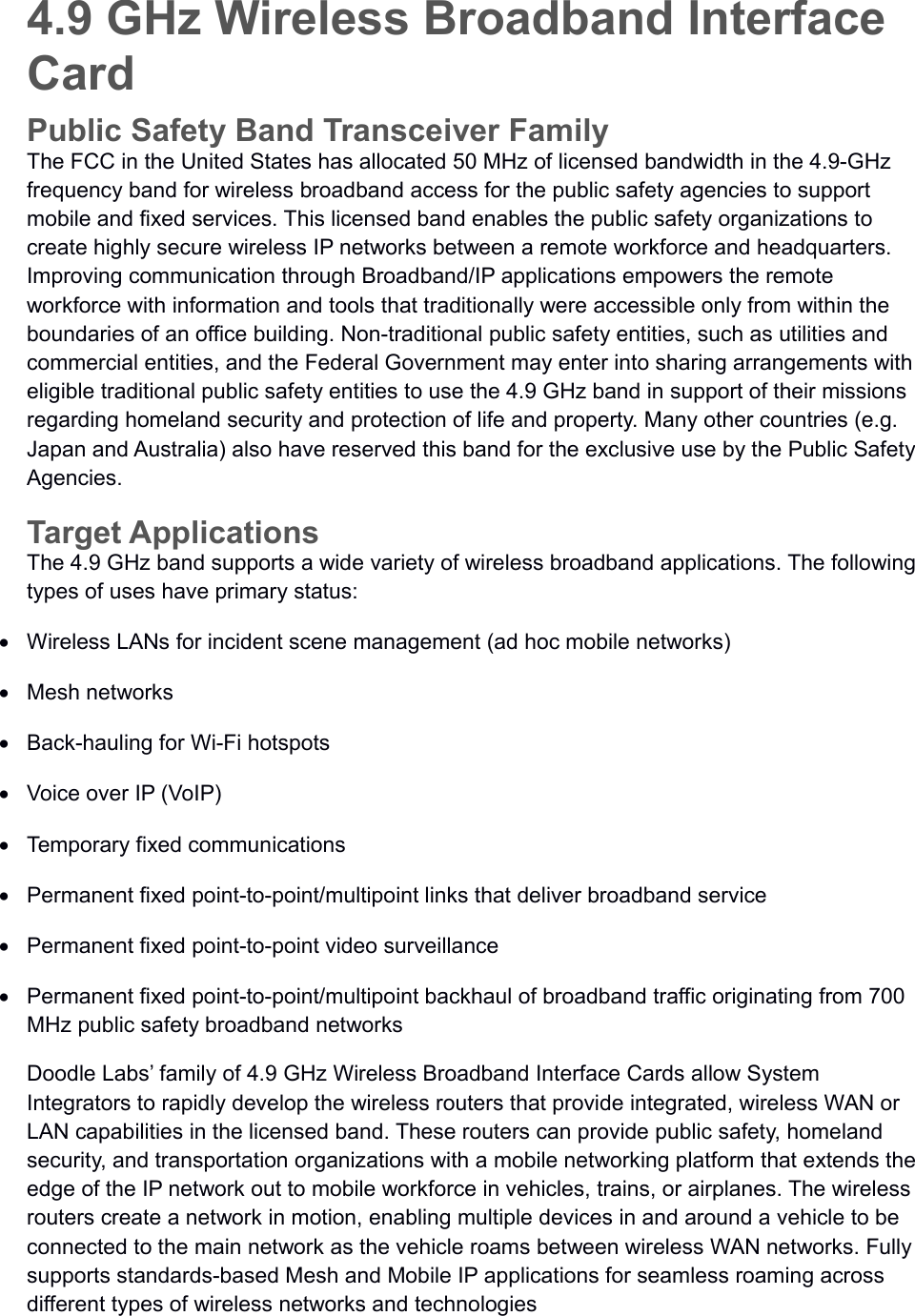 4.9 GHz Wireless Broadband Interface CardPublic Safety Band Transceiver FamilyThe FCC in the United States has allocated 50 MHz of licensed bandwidth in the 4.9-GHz frequency band for wireless broadband access for the public safety agencies to support mobile and fixed services. This licensed band enables the public safety organizations to create highly secure wireless IP networks between a remote workforce and headquarters. Improving communication through Broadband/IP applications empowers the remote workforce with information and tools that traditionally were accessible only from within the boundaries of an office building. Non-traditional public safety entities, such as utilities and commercial entities, and the Federal Government may enter into sharing arrangements with eligible traditional public safety entities to use the 4.9 GHz band in support of their missions regarding homeland security and protection of life and property. Many other countries (e.g. Japan and Australia) also have reserved this band for the exclusive use by the Public Safety Agencies.Target ApplicationsThe 4.9 GHz band supports a wide variety of wireless broadband applications. The following types of uses have primary status:Wireless LANs for incident scene management (ad hoc mobile networks)Mesh networksBack-hauling for Wi-Fi hotspotsVoice over IP (VoIP)Temporary fixed communicationsPermanent fixed point-to-point/multipoint links that deliver broadband servicePermanent fixed point-to-point video surveillancePermanent fixed point-to-point/multipoint backhaul of broadband traffic originating from 700 MHz public safety broadband networksDoodle Labs’ family of 4.9 GHz Wireless Broadband Interface Cards allow System Integrators to rapidly develop the wireless routers that provide integrated, wireless WAN or LAN capabilities in the licensed band. These routers can provide public safety, homeland security, and transportation organizations with a mobile networking platform that extends the edge of the IP network out to mobile workforce in vehicles, trains, or airplanes. The wireless routers create a network in motion, enabling multiple devices in and around a vehicle to be connected to the main network as the vehicle roams between wireless WAN networks. Fully supports standards-based Mesh and Mobile IP applications for seamless roaming across different types of wireless networks and technologies