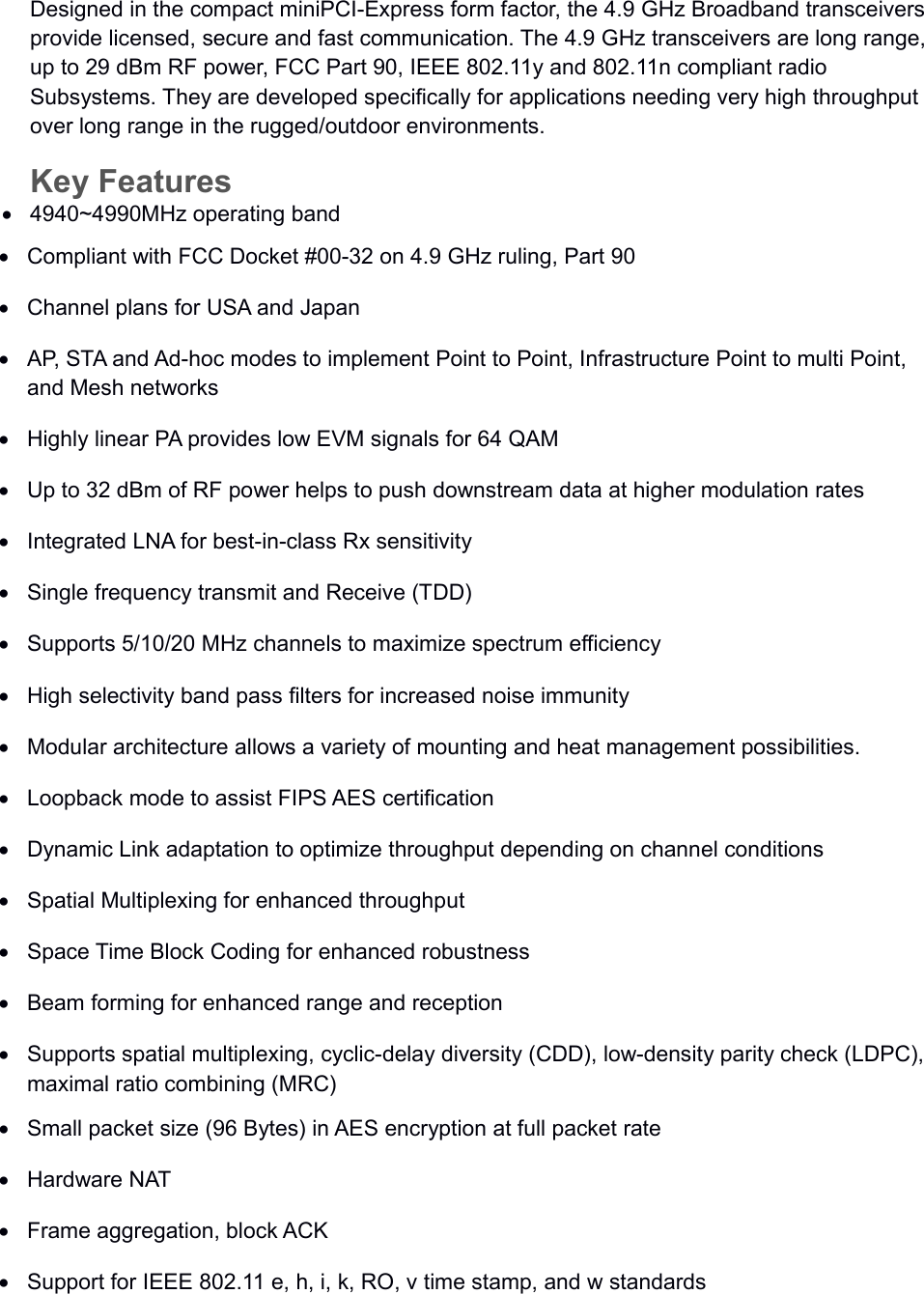 Designed in the compact miniPCI-Express form factor, the 4.9 GHz Broadband transceivers provide licensed, secure and fast communication. The 4.9 GHz transceivers are long range, up to 29 dBm RF power, FCC Part 90, IEEE 802.11y and 802.11n compliant radio Subsystems. They are developed specifically for applications needing very high throughput over long range in the rugged/outdoor environments.Key Features4940~4990MHz operating bandCompliant with FCC Docket #00-32 on 4.9 GHz ruling, Part 90Channel plans for USA and JapanAP, STA and Ad-hoc modes to implement Point to Point, Infrastructure Point to multi Point, and Mesh networksHighly linear PA provides low EVM signals for 64 QAMUp to 32 dBm of RF power helps to push downstream data at higher modulation ratesIntegrated LNA for best-in-class Rx sensitivitySingle frequency transmit and Receive (TDD)Supports 5/10/20 MHz channels to maximize spectrum efficiencyHigh selectivity band pass filters for increased noise immunityModular architecture allows a variety of mounting and heat management possibilities.Loopback mode to assist FIPS AES certificationDynamic Link adaptation to optimize throughput depending on channel conditionsSpatial Multiplexing for enhanced throughputSpace Time Block Coding for enhanced robustnessBeam forming for enhanced range and receptionSupports spatial multiplexing, cyclic-delay diversity (CDD), low-density parity check (LDPC), maximal ratio combining (MRC)Small packet size (96 Bytes) in AES encryption at full packet rateHardware NATFrame aggregation, block ACKSupport for IEEE 802.11 e, h, i, k, RO, v time stamp, and w standards