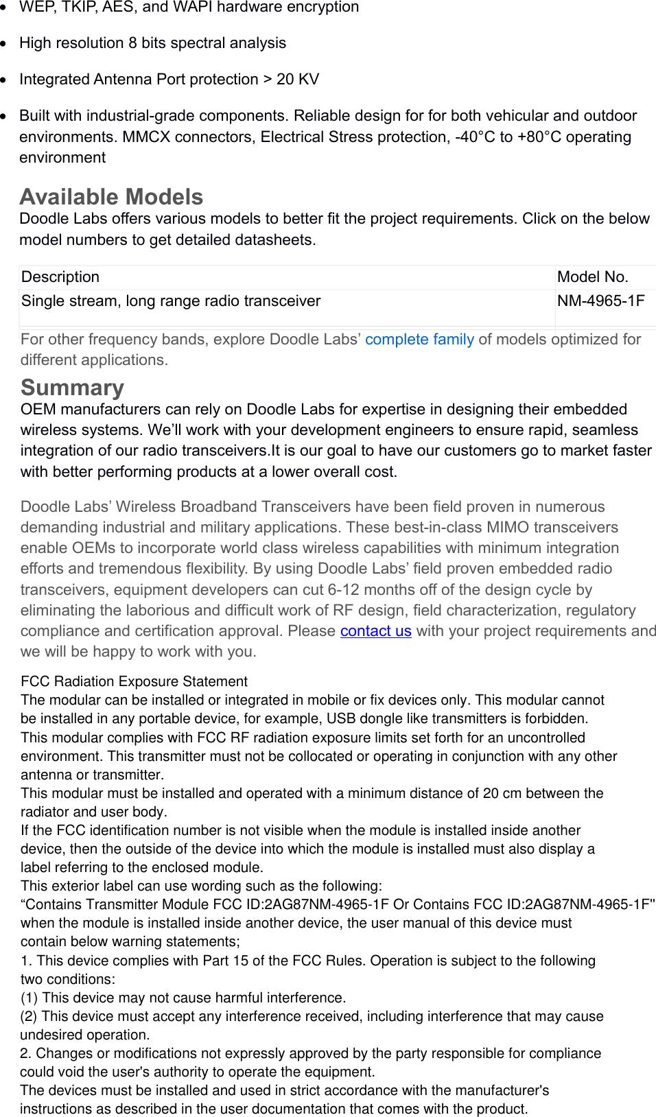 WEP, TKIP, AES, and WAPI hardware encryptionHigh resolution 8 bits spectral analysisIntegrated Antenna Port protection &gt; 20 KVBuilt with industrial-grade components. Reliable design for for both vehicular and outdoor environments. MMCX connectors, Electrical Stress protection, -40°C to +80°C operating environmentAvailable ModelsDoodle Labs offers various models to better fit the project requirements. Click on the below model numbers to get detailed datasheets.Description Model No.Single stream, long range radio transceiver NM-4965-1FFor other frequency bands, explore Doodle Labs’ complete family of models optimized for different applications.SummaryOEM manufacturers can rely on Doodle Labs for expertise in designing their embedded wireless systems. We’ll work with your development engineers to ensure rapid, seamless integration of our radio transceivers.It is our goal to have our customers go to market faster with better performing products at a lower overall cost.Doodle Labs’ Wireless Broadband Transceivers have been field proven in numerous demanding industrial and military applications. These best-in-class MIMO transceivers enable OEMs to incorporate world class wireless capabilities with minimum integration efforts and tremendous flexibility. By using Doodle Labs’ field proven embedded radio transceivers, equipment developers can cut 6-12 months off of the design cycle by eliminating the laborious and difficult work of RF design, field characterization, regulatory compliance and certification approval. Please contact us with your project requirements and we will be happy to work with you.FCC Radiation Exposure StatementThe modular can be installed or integrated in mobile or fix devices only. This modular cannotbe installed in any portable device, for example, USB dongle like transmitters is forbidden.This modular complies with FCC RF radiation exposure limits set forth for an uncontrolledenvironment. This transmitter must not be collocated or operating in conjunction with any otherantenna or transmitter.This modular must be installed and operated with a minimum distance of 20 cm between theradiator and user body.If the FCC identification number is not visible when the module is installed inside anotherdevice, then the outside of the device into which the module is installed must also display alabel referring to the enclosed module.This exterior label can use wording such as the following:“Contains Transmitter Module FCC ID:2AG87NM-4965-1F Or Contains FCC ID:2AG87NM-4965-1F&apos;&apos;when the module is installed inside another device, the user manual of this device mustcontain below warning statements;1. This device complies with Part 15 of the FCC Rules. Operation is subject to the followingtwo conditions:(1) This device may not cause harmful interference.(2) This device must accept any interference received, including interference that may causeundesired operation.2. Changes or modifications not expressly approved by the party responsible for compliancecould void the user&apos;s authority to operate the equipment.The devices must be installed and used in strict accordance with the manufacturer&apos;sinstructions as described in the user documentation that comes with the product.