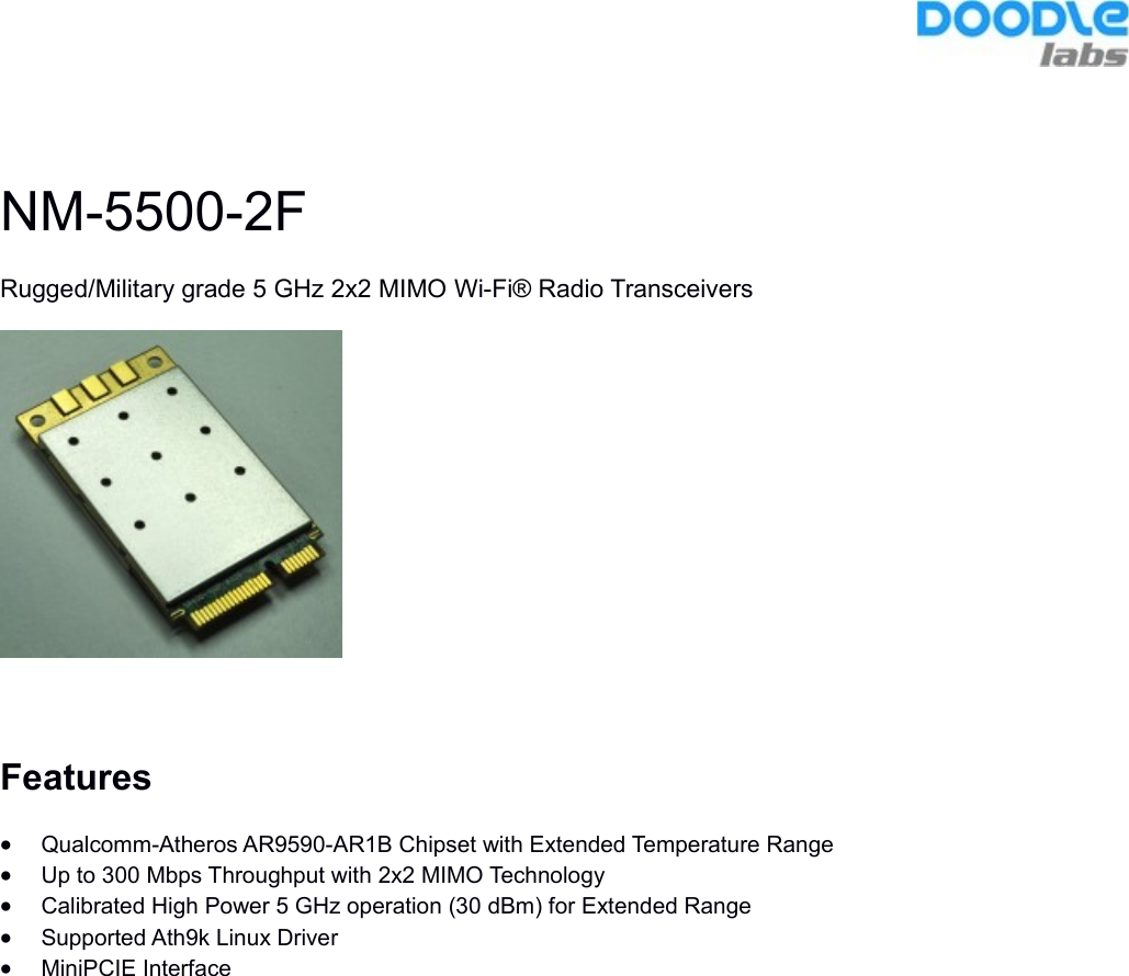 NM-5500-2FRugged/Military grade 5 GHz 2x2 MIMO Wi-Fi® Radio TransceiversFeaturesQualcomm-Atheros AR9590-AR1B Chipset with Extended Temperature RangeUp to 300 Mbps Throughput with 2x2 MIMO TechnologyCalibrated High Power 5 GHz operation (30 dBm) for Extended RangeSupported Ath9k Linux DriverMiniPCIE Interface