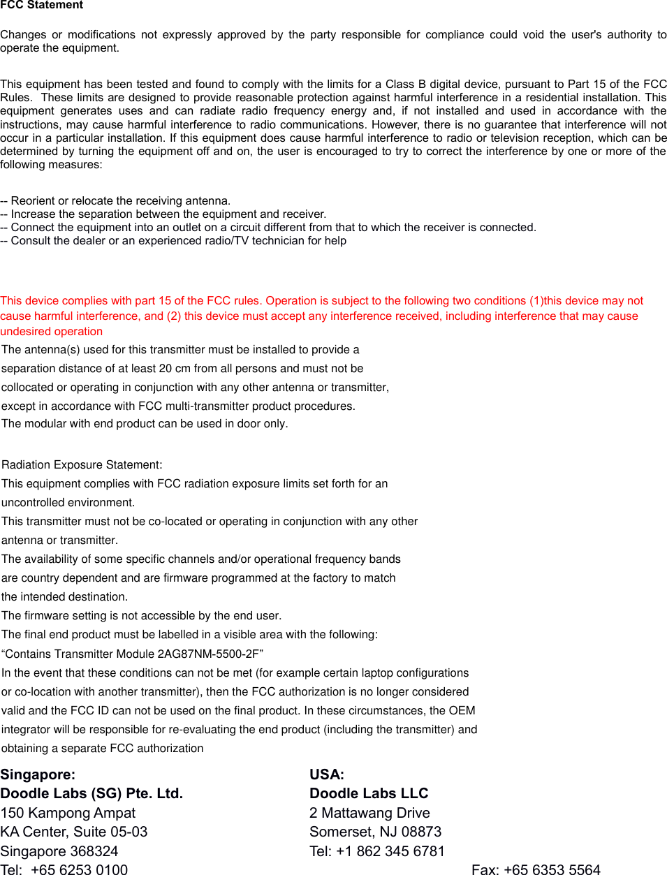 FCC StatementChanges or modifications not expressly  approved by  the party responsible for  compliance could void  the  user&apos;s  authority tooperate the equipment. This equipment has been tested and found to comply with the limits for a Class B digital device, pursuant to Part 15 of the FCCRules.  These limits are designed to provide reasonable protection against harmful interference in a residential installation. Thisequipment  generates   uses   and  can   radiate  radio   frequency  energy  and,   if  not   installed   and  used  in   accordance   with   theinstructions, may cause harmful interference to radio communications. However, there is no guarantee that interference will notoccur in a particular installation. If this equipment does cause harmful interference to radio or television reception, which can bedetermined by turning the equipment off and on, the user is encouraged to try to correct the interference by one or more of thefollowing measures:-- Reorient or relocate the receiving antenna. -- Increase the separation between the equipment and receiver. -- Connect the equipment into an outlet on a circuit different from that to which the receiver is connected. -- Consult the dealer or an experienced radio/TV technician for helpThis device complies with part 15 of the FCC rules. Operation is subject to the following two conditions (1)this device may not cause harmful interference, and (2) this device must accept any interference received, including interference that may cause undesired operationSingapore: USA:Doodle Labs (SG) Pte. Ltd. Doodle Labs LLC150 Kampong Ampat 2 Mattawang DriveKA Center, Suite 05-03 Somerset, NJ 08873Singapore 368324 Tel: +1 862 345 6781Tel:  +65 6253 0100 Fax: +65 6353 5564The antenna(s) used for this transmitter must be installed to provide aseparation distance of at least 20 cm from all persons and must not becollocated or operating in conjunction with any other antenna or transmitter,except in accordance with FCC multi-transmitter product procedures.Radiation Exposure Statement:This equipment complies with FCC radiation exposure limits set forth for anuncontrolled environment.This transmitter must not be co-located or operating in conjunction with any otherantenna or transmitter.The availability of some specific channels and/or operational frequency bandsare country dependent and are firmware programmed at the factory to matchthe intended destination.The firmware setting is not accessible by the end user.The final end product must be labelled in a visible area with the following:“Contains Transmitter Module 2AG87NM-5500-2F”In the event that these conditions can not be met (for example certain laptop configurationsor co-location with another transmitter), then the FCC authorization is no longer consideredvalid and the FCC ID can not be used on the final product. In these circumstances, the OEMintegrator will be responsible for re-evaluating the end product (including the transmitter) andobtaining a separate FCC authorizationThe modular with end product can be used in door only.