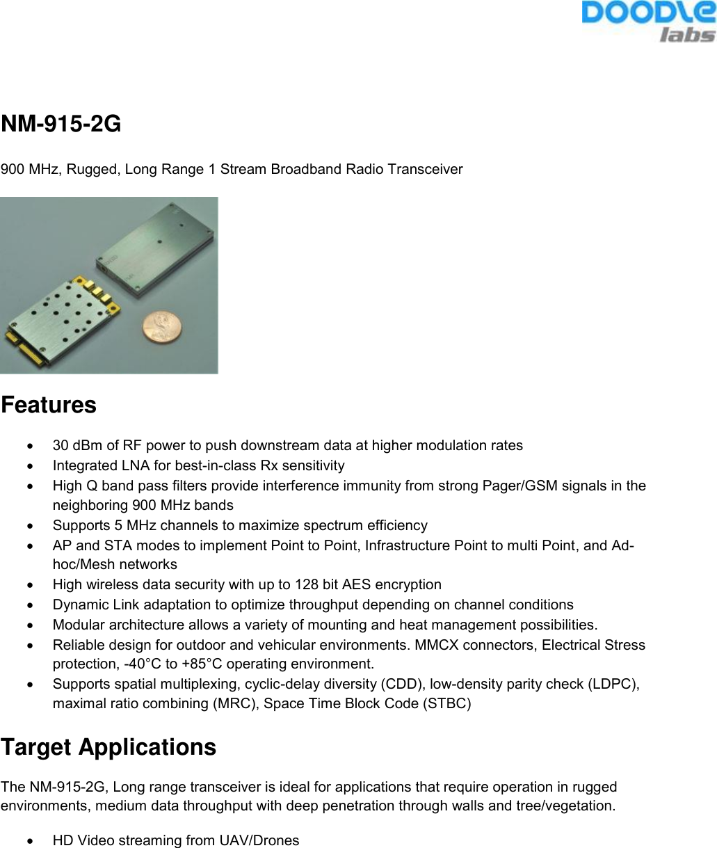   NM-915-2G 900 MHz, Rugged, Long Range 1 Stream Broadband Radio Transceiver  Features •  30 dBm of RF power to push downstream data at higher modulation rates •  Integrated LNA for best-in-class Rx sensitivity •  High Q band pass filters provide interference immunity from strong Pager/GSM signals in the neighboring 900 MHz bands •  Supports 5 MHz channels to maximize spectrum efficiency  •  AP and STA modes to implement Point to Point, Infrastructure Point to multi Point, and Ad-hoc/Mesh networks •  High wireless data security with up to 128 bit AES encryption •  Dynamic Link adaptation to optimize throughput depending on channel conditions •  Modular architecture allows a variety of mounting and heat management possibilities. •  Reliable design for outdoor and vehicular environments. MMCX connectors, Electrical Stress protection, -40°C to +85°C operating environment. •  Supports spatial multiplexing, cyclic-delay diversity (CDD), low-density parity check (LDPC), maximal ratio combining (MRC), Space Time Block Code (STBC)  Target Applications The NM-915-2G, Long range transceiver is ideal for applications that require operation in rugged environments, medium data throughput with deep penetration through walls and tree/vegetation. •  HD Video streaming from UAV/Drones    