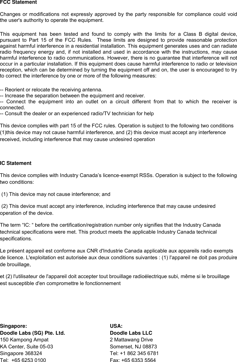 FCC Statement Changes or modifications not expressly approved by the party responsible for compliance could void the user&apos;s authority to operate the equipment.  This  equipment  has  been  tested  and  found  to  comply  with  the  limits  for  a  Class  B  digital  device, pursuant  to  Part 15 of the FCC Rules.   These  limits  are designed to provide reasonable  protection against harmful interference in a residential installation. This equipment generates uses and can radiate radio frequency energy and, if not installed and used in accordance with the instructions, may cause harmful interference to radio communications. However, there is no guarantee that interference will not occur in a particular installation. If this equipment does cause harmful interference to radio or television reception, which can be determined by turning the equipment off and on, the user is encouraged to try to correct the interference by one or more of the following measures: -- Reorient or relocate the receiving antenna.  -- Increase the separation between the equipment and receiver.  --  Connect  the  equipment  into  an  outlet  on  a  circuit  different  from  that  to  which  the  receiver  is connected.  -- Consult the dealer or an experienced radio/TV technician for help This device complies with part 15 of the FCC rules. Operation is subject to the following two conditions (1)this device may not cause harmful interference, and (2) this device must accept any interference received, including interference that may cause undesired operation  IC Statement This device complies with Industry Canada’s licence-exempt RSSs. Operation is subject to the following two conditions:   (1) This device may not cause interference; and   (2) This device must accept any interference, including interference that may cause undesired operation of the device.  The term “IC: “ before the certification/registration number only signifies that the Industry Canada technical specifications were met. This product meets the applicable Industry Canada technical specifications. Le présent appareil est conforme aux CNR d&apos;Industrie Canada applicable aux appareils radio exempts de licence. L&apos;exploitation est autorisée aux deux conditions suivantes : (1) l&apos;appareil ne doit pas produire de brouillage, et (2) l&apos;utilisateur de l&apos;appareil doit accepter tout brouillage radioélectrique subi, même si le brouillage est susceptible d&apos;en compromettre le fonctionnement    Singapore:  USA:           Doodle Labs (SG) Pte. Ltd.  Doodle Labs LLC 150 Kampong Ampat  2 Mattawang Drive KA Center, Suite 05-03  Somerset, NJ 08873 Singapore 368324  Tel: +1 862 345 6781 Tel:  +65 6253 0100  Fax: +65 6353 5564 