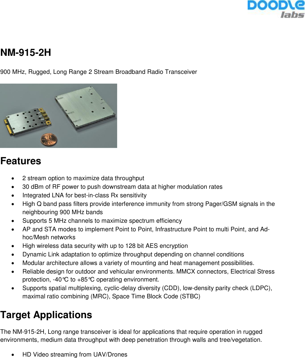   NM-915-2H 900 MHz, Rugged, Long Range 2 Stream Broadband Radio Transceiver  Features •  2 stream option to maximize data throughput •  30 dBm of RF power to push downstream data at higher modulation rates •  Integrated LNA for best-in-class Rx sensitivity •  High Q band pass filters provide interference immunity from strong Pager/GSM signals in the neighbouring 900 MHz bands •  Supports 5 MHz channels to maximize spectrum efficiency  •  AP and STA modes to implement Point to Point, Infrastructure Point to multi Point, and Ad-hoc/Mesh networks •  High wireless data security with up to 128 bit AES encryption •  Dynamic Link adaptation to optimize throughput depending on channel conditions •  Modular architecture allows a variety of mounting and heat management possibilities. •  Reliable design for outdoor and vehicular environments. MMCX connectors, Electrical Stress protection, -40°C to +85°C operating environment. •  Supports spatial multiplexing, cyclic-delay diversity (CDD), low-density parity check (LDPC), maximal ratio combining (MRC), Space Time Block Code (STBC)  Target Applications The NM-915-2H, Long range transceiver is ideal for applications that require operation in rugged environments, medium data throughput with deep penetration through walls and tree/vegetation. •  HD Video streaming from UAV/Drones    