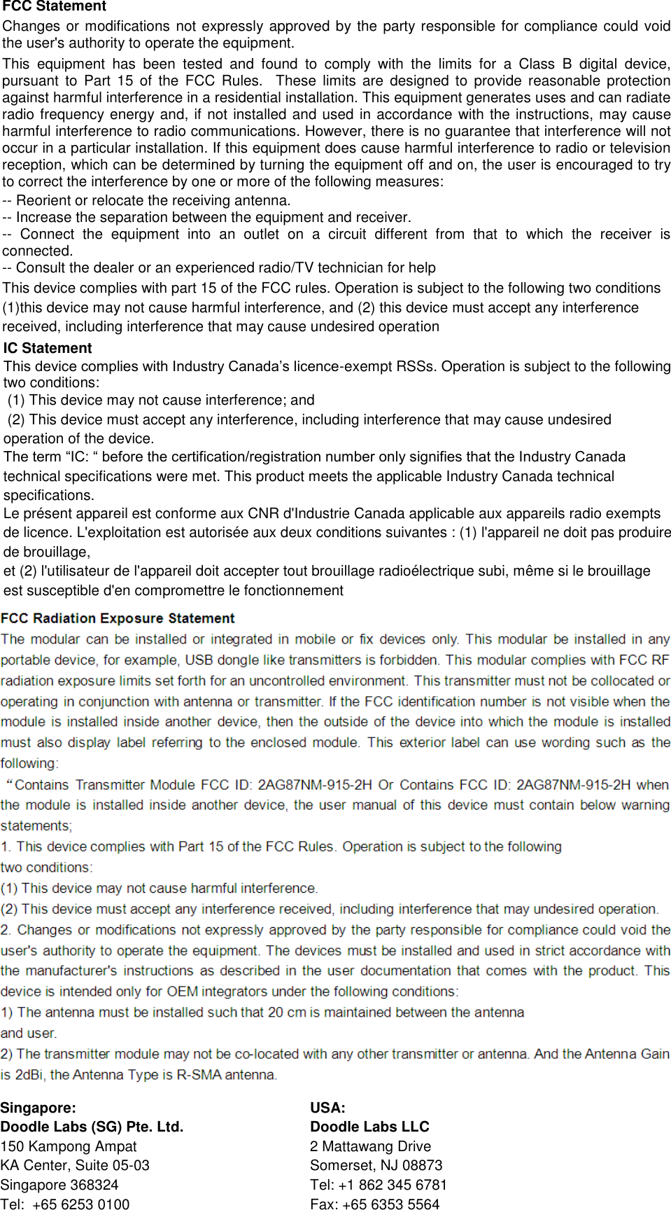 FCC Statement Changes or modifications not expressly approved by the party responsible for compliance could void the user&apos;s authority to operate the equipment.  This  equipment  has  been  tested  and  found  to  comply  with  the  limits  for  a  Class  B  digital  device, pursuant  to  Part  15  of  the  FCC  Rules.   These  limits  are  designed  to  provide  reasonable  protection against harmful interference in a residential installation. This equipment generates uses and can radiate radio frequency energy and, if not installed and used in accordance with the instructions, may cause harmful interference to radio communications. However, there is no guarantee that interference will not occur in a particular installation. If this equipment does cause harmful interference to radio or television reception, which can be determined by turning the equipment off and on, the user is encouraged to try to correct the interference by one or more of the following measures: -- Reorient or relocate the receiving antenna.  -- Increase the separation between the equipment and receiver.  -- Connect  the  equipment  into  an  outlet  on  a  circuit  different  from  that  to  which  the  receiver  is connected.  -- Consult the dealer or an experienced radio/TV technician for help This device complies with part 15 of the FCC rules. Operation is subject to the following two conditions (1)this device may not cause harmful interference, and (2) this device must accept any interference received, including interference that may cause undesired operation  IC Statement This device complies with Industry Canada’s licence-exempt RSSs. Operation is subject to the following two conditions:   (1) This device may not cause interference; and   (2) This device must accept any interference, including interference that may cause undesired operation of the device.  The term “IC: “ before the certification/registration number only signifies that the Industry Canada technical specifications were met. This product meets the applicable Industry Canada technical specifications. Le présent appareil est conforme aux CNR d&apos;Industrie Canada applicable aux appareils radio exempts de licence. L&apos;exploitation est autorisée aux deux conditions suivantes : (1) l&apos;appareil ne doit pas produire de brouillage, et (2) l&apos;utilisateur de l&apos;appareil doit accepter tout brouillage radioélectrique subi, même si le brouillage est susceptible d&apos;en compromettre le fonctionnement    Singapore: USA:      Doodle Labs (SG) Pte. Ltd. Doodle Labs LLC 150 Kampong Ampat 2 Mattawang Drive KA Center, Suite 05-03 Somerset, NJ 08873 Singapore 368324 Tel: +1 862 345 6781 Tel:  +65 6253 0100 Fax: +65 6353 5564 