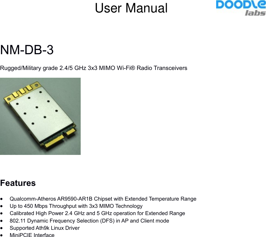 NM-DB-3Rugged/Military grade 2.4/5 GHz 3x3 MIMO Wi-Fi® Radio TransceiversFeaturesQualcomm-Atheros AR9590-AR1B Chipset with Extended Temperature RangeUp to 450 Mbps Throughput with 3x3 MIMO TechnologyCalibrated High Power 2.4 GHz and 5 GHz operation for Extended Range802.11 Dynamic Frequency Selection (DFS) in AP and Client mode Supported Ath9k Linux DriverMiniPCIE InterfaceUser Manual