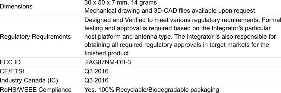 Dimensions 30 x 50 x 7 mm, 14 gramsMechanical drawing and 3D-CAD files available upon requestRegulatory RequirementsDesigned and Verified to meet various regulatory requirements. Formaltesting and approval is required based on the Integrator’s particular host platform and antenna type. The Integrator is also responsible for obtaining all required regulatory approvals in target markets for the finished product.FCC ID                                     2AG87NM-DB-3CE/ETSI Q3 2016Industry Canada (IC) Q3 2016RoHS/WEEE Compliance Yes. 100% Recyclable/Biodegradable packaging