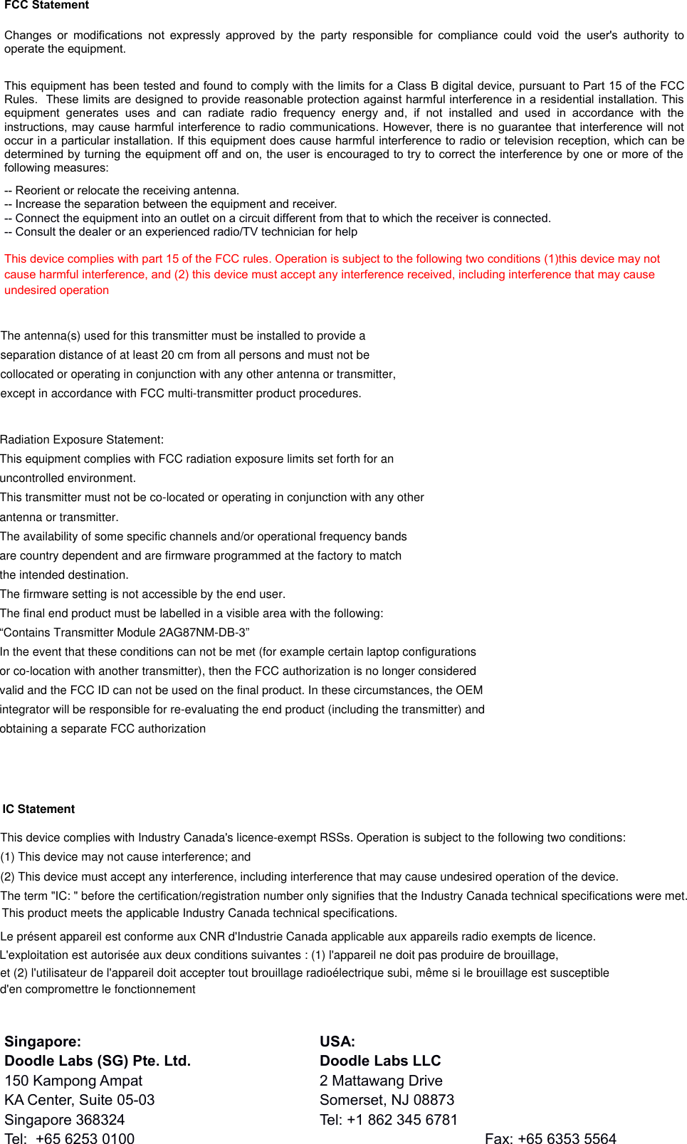 et (2) l&apos;utilisateur de l&apos;appareil doit accepter tout brouillage radioélectrique subi, même si le brouillage est susceptibleLe présent appareil est conforme aux CNR d&apos;Industrie Canada applicable aux appareils radio exempts de licence.The term &quot;IC: &quot; before the certification/registration number only signifies that the Industry Canada technical specifications were met. (1) This device may not cause interference; and FCC StatementChanges or modifications not expressly approved by the party responsible for compliance could  void the user&apos;s authority tooperate the equipment. This equipment has been tested and found to comply with the limits for a Class B digital device, pursuant to Part 15 of the FCCRules.  These limits are designed to provide reasonable protection against harmful interference in a residential installation. Thisequipment  generates   uses  and  can   radiate  radio   frequency  energy  and,  if   not   installed   and   used   in   accordance  with  theinstructions, may cause harmful interference to radio communications. However, there is no guarantee that interference will notoccur in a particular installation. If this equipment does cause harmful interference to radio or television reception, which can bedetermined by turning the equipment off and on, the user is encouraged to try to correct the interference by one or more of thefollowing measures:-- Reorient or relocate the receiving antenna. -- Increase the separation between the equipment and receiver. -- Connect the equipment into an outlet on a circuit different from that to which the receiver is connected. -- Consult the dealer or an experienced radio/TV technician for helpThis device complies with part 15 of the FCC rules. Operation is subject to the following two conditions (1)this device may not cause harmful interference, and (2) this device must accept any interference received, including interference that may cause undesired operationSingapore: USA:Doodle Labs (SG) Pte. Ltd. Doodle Labs LLC150 Kampong Ampat 2 Mattawang DriveKA Center, Suite 05-03 Somerset, NJ 08873Singapore 368324 Tel: +1 862 345 6781Tel:  +65 6253 0100 Fax: +65 6353 5564This device complies with Industry Canada&apos;s licence-exempt RSSs. Operation is subject to the following two conditions: (2) This device must accept any interference, including interference that may cause undesired operation of the device. This product meets the applicable Industry Canada technical specifications.L&apos;exploitation est autorisée aux deux conditions suivantes : (1) l&apos;appareil ne doit pas produire de brouillage,d&apos;en compromettre le fonctionnementIC Statement      The antenna(s) used for this transmitter must be installed to provide aseparation distance of at least 20 cm from all persons and must not becollocated or operating in conjunction with any other antenna or transmitter,except in accordance with FCC multi-transmitter product procedures.Radiation Exposure Statement:This equipment complies with FCC radiation exposure limits set forth for anuncontrolled environment.This transmitter must not be co-located or operating in conjunction with any otherantenna or transmitter.The availability of some specific channels and/or operational frequency bandsare country dependent and are firmware programmed at the factory to matchthe intended destination.The firmware setting is not accessible by the end user.The final end product must be labelled in a visible area with the following:“Contains Transmitter Module 2AG87NM-DB-3”In the event that these conditions can not be met (for example certain laptop configurationsor co-location with another transmitter), then the FCC authorization is no longer consideredvalid and the FCC ID can not be used on the final product. In these circumstances, the OEMintegrator will be responsible for re-evaluating the end product (including the transmitter) andobtaining a separate FCC authorization