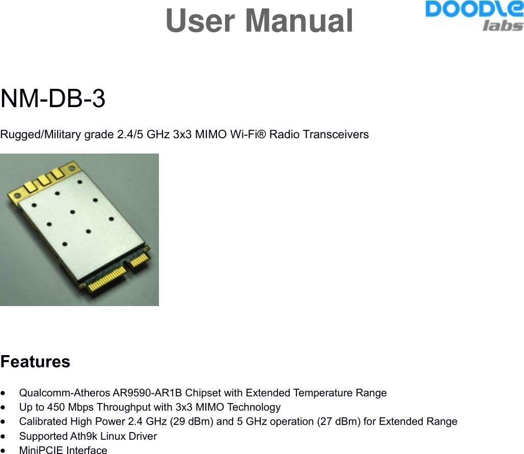 NM-DB-3Rugged/Military grade 2.4/5 GHz 3x3 MIMO Wi-Fi® Radio TransceiversFeaturesQualcomm-Atheros AR9590-AR1B Chipset with Extended Temperature RangeUp to 450 Mbps Throughput with 3x3 MIMO TechnologyCalibrated High Power 2.4 GHz (29 dBm) and 5 GHz operation (27 dBm) for Extended RangeSupported Ath9k Linux DriverMiniPCIE InterfaceUser Manual