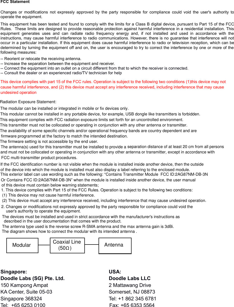 FCC StatementChanges or modifications not expressly approved by the party responsible for compliance could  void the user&apos;s authority tooperate the equipment. This equipment has been tested and found to comply with the limits for a Class B digital device, pursuant to Part 15 of the FCCRules.  These limits are designed to provide reasonable protection against harmful interference in a residential installation. Thisequipment  generates   uses  and  can   radiate  radio   frequency  energy  and,  if   not   installed   and   used   in   accordance  with  theinstructions, may cause harmful interference to radio communications. However, there is no guarantee that interference will notoccur in a particular installation. If this equipment does cause harmful interference to radio or television reception, which can bedetermined by turning the equipment off and on, the user is encouraged to try to correct the interference by one or more of thefollowing measures:-- Reorient or relocate the receiving antenna. -- Increase the separation between the equipment and receiver. -- Connect the equipment into an outlet on a circuit different from that to which the receiver is connected. -- Consult the dealer or an experienced radio/TV technician for helpThis device complies with part 15 of the FCC rules. Operation is subject to the following two conditions (1)this device may not cause harmful interference, and (2) this device must accept any interference received, including interference that may cause undesired operationSingapore: USA:Doodle Labs (SG) Pte. Ltd. Doodle Labs LLC150 Kampong Ampat 2 Mattawang DriveKA Center, Suite 05-03 Somerset, NJ 08873Singapore 368324 Tel: +1 862 345 6781Tel:  +65 6253 0100 Fax: +65 6353 5564  The antenna(s) used for this transmitter must be installed to provide a separation distance of at least 20 cm from all persons and must not be collocated or operating in conjunction with any other antenna or transmitter, except in accordance with FCC multi-transmitter product procedures.Radiation Exposure Statement:This equipment complies with FCC radiation exposure limits set forth for an uncontrolled environment.This transmitter must not be collocated or operating in conjunction with any other antenna or transmitter.The availability of some specific channels and/or operational frequency bands are country dependent and are firmware programmed at the factory to match the intended destination.The firmware setting is not accessible by the end user.The modular can be installed or integrated in mobile or fix devices only. This modular cannot be installed in any portable device, for example, USB dongle like transmitters is forbidden.If the FCC identification number is not visible when the module is installed inside another device, then the outside of the device into which the module is installed must also display a label referring to the enclosed module. This exterior label can use wording such as the following: “Contains Transmitter Module  FCC ID:2AG87NM-DB-3N Or Contains FCC ID:2AG87NM-DB-3N” when the module is installed inside another device, the user manual of this device must contain below warning statements; 1. This device complies with Part 15 of the FCC Rules. Operation is subject to the following two conditions: (1) This device may not cause harmful interference. (2) This device must accept any interference received, including interference that may cause undesired operation. 2. Changes or modifications not expressly approved by the party responsible for compliance could void the user&apos;s authority to operate the equipment. The devices must be installed and used in strict accordance with the manufacturer&apos;s instructions as described in the user documentation that comes with the product.The antenna type used is the reverse screw R-SMA antenna and the max antenna gain is 3dBi.The diagram shows how to connect the modular with its intended antenna .Modular Coaxial Line(50   )ΩAntenna