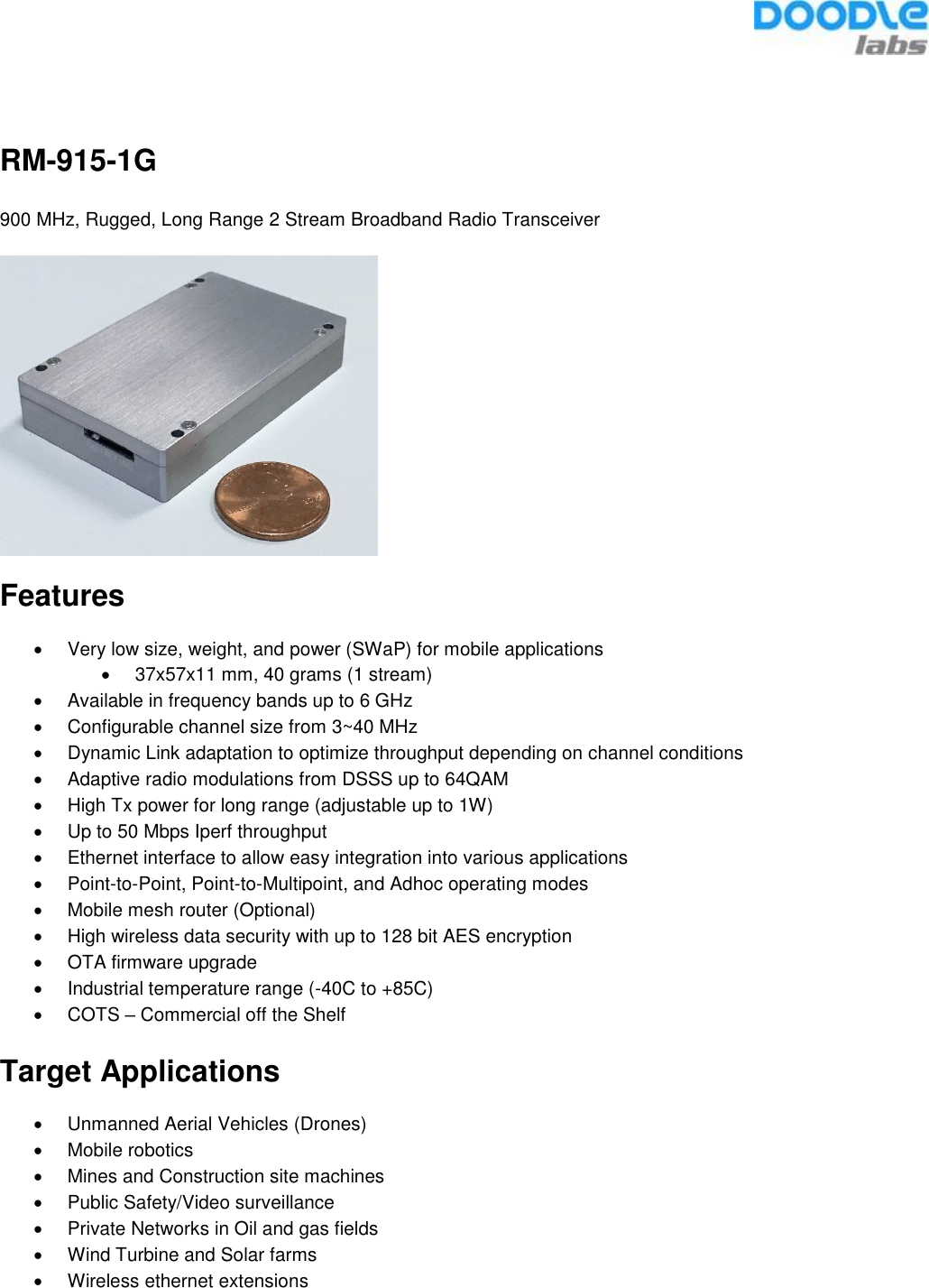   RM-915-1G 900 MHz, Rugged, Long Range 2 Stream Broadband Radio Transceiver  Features •  Very low size, weight, and power (SWaP) for mobile applications •  37x57x11 mm, 40 grams (1 stream) •  Available in frequency bands up to 6 GHz •  Configurable channel size from 3~40 MHz •  Dynamic Link adaptation to optimize throughput depending on channel conditions •  Adaptive radio modulations from DSSS up to 64QAM •  High Tx power for long range (adjustable up to 1W) •  Up to 50 Mbps Iperf throughput  •  Ethernet interface to allow easy integration into various applications •  Point-to-Point, Point-to-Multipoint, and Adhoc operating modes •  Mobile mesh router (Optional) •  High wireless data security with up to 128 bit AES encryption •  OTA firmware upgrade •  Industrial temperature range (-40C to +85C) •  COTS – Commercial off the Shelf  Target Applications •  Unmanned Aerial Vehicles (Drones) •  Mobile robotics •  Mines and Construction site machines •  Public Safety/Video surveillance  •  Private Networks in Oil and gas fields •  Wind Turbine and Solar farms •  Wireless ethernet extensions    