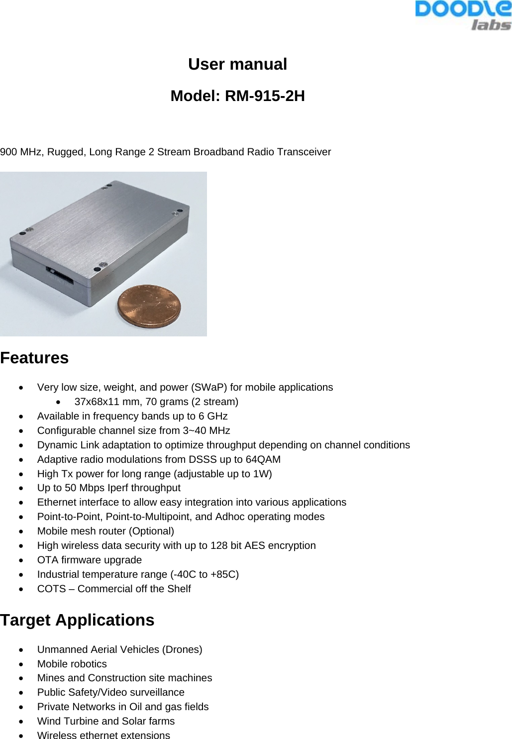  User manual Model: RM-915-2H  900 MHz, Rugged, Long Range 2 Stream Broadband Radio Transceiver  Features •  Very low size, weight, and power (SWaP) for mobile applications •  37x68x11 mm, 70 grams (2 stream) •  Available in frequency bands up to 6 GHz •  Configurable channel size from 3~40 MHz •  Dynamic Link adaptation to optimize throughput depending on channel conditions •  Adaptive radio modulations from DSSS up to 64QAM •  High Tx power for long range (adjustable up to 1W) •  Up to 50 Mbps Iperf throughput  •  Ethernet interface to allow easy integration into various applications •  Point-to-Point, Point-to-Multipoint, and Adhoc operating modes •  Mobile mesh router (Optional) •  High wireless data security with up to 128 bit AES encryption •  OTA firmware upgrade •  Industrial temperature range (-40C to +85C) •  COTS – Commercial off the Shelf  Target Applications •  Unmanned Aerial Vehicles (Drones) • Mobile robotics •  Mines and Construction site machines •  Public Safety/Video surveillance  •  Private Networks in Oil and gas fields •  Wind Turbine and Solar farms •  Wireless ethernet extensions 