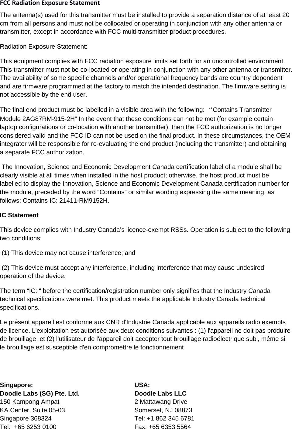 FCCRadiationExposureStatement The antenna(s) used for this transmitter must be installed to provide a separation distance of at least 20 cm from all persons and must not be collocated or operating in conjunction with any other antenna or transmitter, except in accordance with FCC multi-transmitter product procedures. Radiation Exposure Statement: This equipment complies with FCC radiation exposure limits set forth for an uncontrolled environment. This transmitter must not be co-located or operating in conjunction with any other antenna or transmitter. The availability of some specific channels and/or operational frequency bands are country dependent and are firmware programmed at the factory to match the intended destination. The firmware setting is not accessible by the end user. The final end product must be labelled in a visible area with the following: “Contains Transmitter Module 2AG87RM-915-2H” In the event that these conditions can not be met (for example certain laptop configurations or co-location with another transmitter), then the FCC authorization is no longer considered valid and the FCC ID can not be used on the final product. In these circumstances, the OEM integrator will be responsible for re-evaluating the end product (including the transmitter) and obtaining a separate FCC authorization.  The Innovation, Science and Economic Development Canada certification label of a module shall be clearly visible at all times when installed in the host product; otherwise, the host product must be labelled to display the Innovation, Science and Economic Development Canada certification number for the module, preceded by the word “Contains” or similar wording expressing the same meaning, as follows: Contains IC: 21411-RM9152H. IC Statement This device complies with Industry Canada’s licence-exempt RSSs. Operation is subject to the following two conditions:   (1) This device may not cause interference; and   (2) This device must accept any interference, including interference that may cause undesired operation of the device.  The term “IC: “ before the certification/registration number only signifies that the Industry Canada technical specifications were met. This product meets the applicable Industry Canada technical specifications. Le présent appareil est conforme aux CNR d&apos;Industrie Canada applicable aux appareils radio exempts de licence. L&apos;exploitation est autorisée aux deux conditions suivantes : (1) l&apos;appareil ne doit pas produire de brouillage, et (2) l&apos;utilisateur de l&apos;appareil doit accepter tout brouillage radioélectrique subi, même si le brouillage est susceptible d&apos;en compromettre le fonctionnement   Singapore:  USA:      Doodle Labs (SG) Pte. Ltd.  Doodle Labs LLC 150 Kampong Ampat  2 Mattawang Drive KA Center, Suite 05-03  Somerset, NJ 08873 Singapore 368324  Tel: +1 862 345 6781 Tel:  +65 6253 0100  Fax: +65 6353 5564 