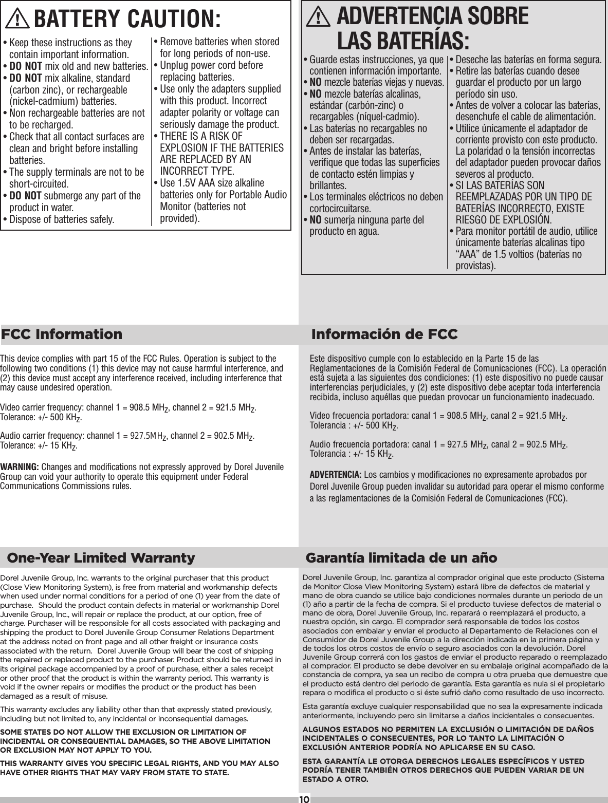 Dorel Juvenile Group, Inc. warrants to the original purchaser that this product(Close View Monitoring System), is free from material and workmanship defectswhen used under normal conditions for a period of one (1) year from the date ofpurchase. Should the product contain defects in material or workmanship DorelJuvenile Group, Inc., will repair or replace the product, at our option, free ofcharge. Purchaser will be responsible for all costs associated with packaging andshipping the product to Dorel Juvenile Group Consumer Relations Departmentat the address noted on front page and all other freight or insurance costsassociated with the return. Dorel Juvenile Group will bear the cost of shippingthe repaired or replaced product to the purchaser. Product should be returned inits original package accompanied by a proof of purchase, either a sales receiptor other proof that the product is within the warranty period. This warranty isvoid if the owner repairs or modifies the product or the product has beendamaged as a result of misuse.This warranty excludes any liability other than that expressly stated previously,including but not limited to, any incidental or inconsequential damages.SOME STATES DO NOT ALLOW THE EXCLUSION OR LIMITATION OFINCIDENTAL OR CONSEQUENTIAL DAMAGES, SO THE ABOVE LIMITATIONOR EXCLUSION MAY NOT APPLY TO YOU.THIS WARRANTY GIVES YOU SPECIFIC LEGAL RIGHTS, AND YOU MAY ALSOHAVE OTHER RIGHTS THAT MAY VARY FROM STATE TO STATE. Dorel Juvenile Group, Inc. garantiza al comprador original que este producto (Sistemade Monitor Close View Monitoring System) estar&aacute; libre de defectos de material ymano de obra cuando se utilice bajo condiciones normales durante un periodo de un(1) a&ntilde;o a partir de la fecha de compra. Si el producto tuviese defectos de material omano de obra, Dorel Juvenile Group, Inc. reparar&aacute; o reemplazar&aacute; el producto, anuestra opci&oacute;n, sin cargo. El comprador ser&aacute; responsable de todos los costosasociados con embalar y enviar el producto al Departamento de Relaciones con elConsumidor de Dorel Juvenile Group a la direcci&oacute;n indicada en la primera p&aacute;gina yde todos los otros costos de env&iacute;o o seguro asociados con la devoluci&oacute;n. DorelJuvenile Group correr&aacute; con los gastos de enviar el producto reparado o reemplazadoal comprador. El producto se debe devolver en su embalaje original acompa&ntilde;ado de laconstancia de compra, ya sea un recibo de compra u otra prueba que demuestre queel producto est&aacute; dentro del periodo de garant&iacute;a. Esta garant&iacute;a es nula si el propietariorepara o modifica el producto o si &eacute;ste sufri&oacute; da&ntilde;o como resultado de uso incorrecto.Esta garant&iacute;a excluye cualquier responsabilidad que no sea la expresamente indicadaanteriormente, incluyendo pero sin limitarse a da&ntilde;os incidentales o consecuentes.ALGUNOS ESTADOS NO PERMITEN LA EXCLUSI&Oacute;N O LIMITACI&Oacute;N DE DA&Ntilde;OSINCIDENTALES O CONSECUENTES, POR LO TANTO LA LIMITACI&Oacute;N OEXCLUSI&Oacute;N ANTERIOR PODR&Iacute;A NO APLICARSE EN SU CASO.ESTA GARANT&Iacute;A LE OTORGA DERECHOS LEGALES ESPEC&Iacute;FICOS Y USTEDPODR&Iacute;A TENER TAMBI&Eacute;N OTROS DERECHOS QUE PUEDEN VARIAR DE UNESTADO A OTRO.One-Year Limited Warranty Garant&iacute;a limitada de un a&ntilde;oEste dispositivo cumple con lo establecido en la Parte 15 de lasReglamentaciones de la Comisi&oacute;n Federal de Comunicaciones (FCC). La operaci&oacute;nest&aacute; sujeta a las siguientes dos condiciones: (1) este dispositivo no puede causarinterferencias perjudiciales, y (2) este dispositivo debe aceptar toda interferenciarecibida, incluso aqu&eacute;llas que puedan provocar un funcionamiento inadecuado.Video frecuencia portadora: canal 1 = 908.5 MHz, canal 2 = 921.5 MHz. Tolerancia : +/- 500 KHz.Audio frecuencia portadora: canal 1 = 927.5 MHz, canal 2 = 902.5 MHz. Tolerancia : +/- 15 KHz.ADVERTENCIA: Los cambios y modificaciones no expresamente aprobados porDorel Juvenile Group pueden invalidar su autoridad para operar el mismo conformea las reglamentaciones de la Comisi&oacute;n Federal de Comunicaciones (FCC).This device complies with part 15 of the FCC Rules. Operation is subject to thefollowing two conditions (1) this device may not cause harmful interference, and(2) this device must accept any interference received, including interference thatmay cause undesired operation.Video carrier frequency: channel 1 = 908.5 MHz, channel 2 = 921.5 MHz.Tolerance: +/- 500 KHz.Audio carrier frequency: channel 1 = 927.5MHz, channel 2 = 902.5 MHz.Tolerance: +/- 15 KHz.WARNING: Changes and modifications not expressly approved by Dorel JuvenileGroup can void your authority to operate this equipment under FederalCommunications Commissions rules.FCC Information Informaci&oacute;n de FCC10&bull; Guarde estas instrucciones, ya quecontienen informaci&oacute;n importante.&bull; NO mezcle bater&iacute;as viejas y nuevas.&bull; NO mezcle bater&iacute;as alcalinas,est&aacute;ndar (carb&oacute;n-zinc) orecargables (n&iacute;quel-cadmio).&bull; Las bater&iacute;as no recargables nodeben ser recargadas.&bull; Antes de instalar las bater&iacute;as,verifique que todas las superficiesde contacto est&eacute;n limpias ybrillantes.&bull; Los terminales el&eacute;ctricos no debencortocircuitarse.&bull; NO sumerja ninguna parte delproducto en agua.ADVERTENCIA SOBRE LAS BATER&Iacute;AS:&bull; Deseche las bater&iacute;as en forma segura.&bull; Retire las bater&iacute;as cuando deseeguardar el producto por un largoper&iacute;odo sin uso.&bull; Antes de volver a colocar las bater&iacute;as,desenchufe el cable de alimentaci&oacute;n.&bull; Utilice &uacute;nicamente el adaptador decorriente provisto con este producto.La polaridad o la tensi&oacute;n incorrectasdel adaptador pueden provocar da&ntilde;osseveros al producto.&bull; SI LAS BATER&Iacute;AS SONREEMPLAZADAS POR UN TIPO DEBATER&Iacute;AS INCORRECTO, EXISTERIESGO DE EXPLOSI&Oacute;N.&bull; Para monitor port&aacute;til de audio, utilice&uacute;nicamente bater&iacute;as alcalinas tipo&ldquo;AAA&rdquo; de 1.5 voltios (bater&iacute;as noprovistas).&bull; Keep these instructions as theycontain important information.&bull; DO NOT mix old and new batteries.&bull; DO NOT mix alkaline, standard(carbon zinc), or rechargeable(nickel-cadmium) batteries.&bull; Non rechargeable batteries are notto be recharged.&bull; Check that all contact surfaces areclean and bright before installingbatteries.&bull; The supply terminals are not to beshort-circuited.&bull; DO NOT submerge any part of theproduct in water. &bull; Dispose of batteries safely.BATTERY CAUTION:&bull; Remove batteries when storedfor long periods of non-use.&bull; Unplug power cord beforereplacing batteries.&bull; Use only the adapters suppliedwith this product. Incorrectadapter polarity or voltage canseriously damage the product.&bull; THERE IS A RISK OFEXPLOSION IF THE BATTERIESARE REPLACED BY ANINCORRECT TYPE. &bull; Use 1.5V AAA size alkalinebatteries only for Portable AudioMonitor (batteries notprovided).
