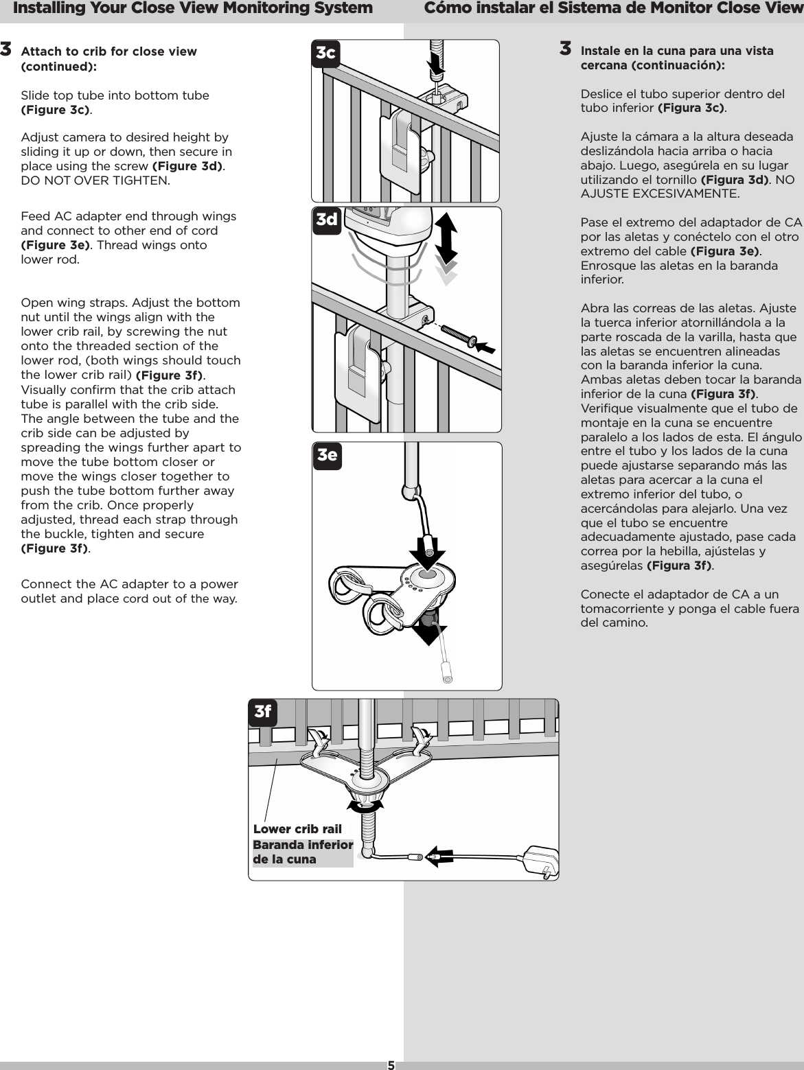 53Attach to crib for close view(continued):Slide top tube into bottom tube(Figure 3c).Adjust camera to desired height bysliding it up or down, then secure inplace using the screw (Figure 3d).DO NOT OVER TIGHTEN.Feed AC adapter end through wingsand connect to other end of cord(Figure 3e).Thread wings ontolower rod.Open wing straps. Adjust the bottomnut until the wings align with thelower crib rail, by screwing the nutonto the threaded section of thelower rod, (both wings should touchthe lower crib rail) (Figure 3f).Visually confirm that the crib attachtube is parallel with the crib side.The angle between the tube and thecrib side can be adjusted byspreading the wings further apart tomove the tube bottom closer ormovethe wings closer together topush the tube bottom further awayfrom the crib. Once properlyadjusted, thread each strap throughthe buckle, tighten and secure(Figure3f).Connect the ACadapter to a poweroutlet and place cord out of the way.  Installing Your Close View Monitoring System C&oacute;mo instalar el Sistema de Monitor Close View3f3dBaranda inferiorde la cunaLower crib rail3c 3Instale en la cuna para una vistacercana (continuaci&oacute;n):Deslice el tubo superior dentro deltubo inferior (Figura 3c).Ajuste la c&aacute;mara a la altura deseadadesliz&aacute;ndola hacia arriba o haciaabajo. Luego, aseg&uacute;rela en su lugarutilizando el tornillo (Figura 3d).NOAJUSTE EXCESIVAMENTE.Pase el extremo del adaptador de CApor las aletas y con&eacute;ctelo con el otroextremo del cable (Figura 3e).Enrosque las aletas en la barandainferior. Abra las correas de las aletas. Ajustela tuerca inferior atornill&aacute;ndola a laparte roscada de la varilla, hasta quelas aletas se encuentren alineadascon la baranda inferior la cuna.Ambas aletas deben tocar la barandainferior de la cuna (Figura3f).Verifique visualmente que el tubo demontaje en la cuna se encuentreparalelo a los lados de esta. El &aacute;nguloentre el tubo y los lados de la cunapuede ajustarse separando m&aacute;s lasaletas para acercar a la cuna elextremo inferior del tubo, oacerc&aacute;ndolas para alejarlo. Una vezque el tubo se encuentreadecuadamente ajustado, pase cadacorrea por la hebilla, aj&uacute;stelas yaseg&uacute;relas (Figura 3f).Conecte el adaptador de CA a untomacorriente y ponga el cable fueradel camino.3e