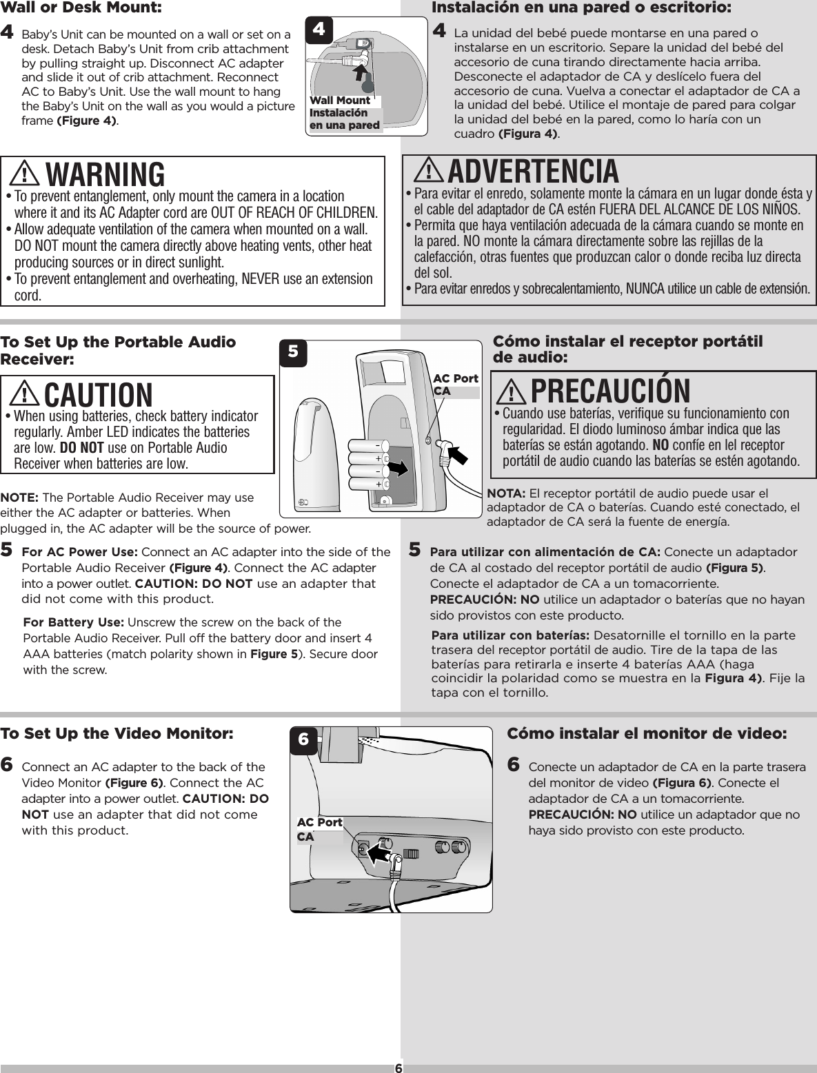 NOTE:The Portable Audio Receiver may useeither the AC adapter or batteries. Whenplugged in, the ACadapter will be the sourceof power.5For AC Power Use: Connect an AC adapter into the side of thePortable Audio Receiver (Figure 4). Connect the ACadapterintoapower outlet. CAUTION: DO NOT use an adapter thatdid not come with this product.For Battery Use:Unscrewthe screwon the back of thePortable Audio Receiver. Pull off the battery door and insert 4AAA batteries (match polarity shown in Figure 5). Securedoorwith the screw.&bull;When using batteries, check battery indicatorregularly. Amber LED indicates the batteriesare low. DO NOT use on Portable AudioReceiver when batteries are low.CAUTIONC&oacute;mo instalar el receptor port&aacute;tilde audio:NOTA: El receptor port&aacute;til de audio puede usar eladaptador de CA o bater&iacute;as. Cuando est&eacute; conectado, eladaptador de CA ser&aacute; la fuentede energ&iacute;a.5Para utilizar con alimentaci&oacute;n de CA: Conecte un adaptadorde CA al costado del receptor port&aacute;til de audio(Figura5).Conecte el adaptador de CA a un tomacorriente.PRECAUCI&Oacute;N: NO utiliceun adaptador o bater&iacute;as que no hayansido provistos con este producto.Para utilizar con bater&iacute;as: Desatornille el tornillo en la partetrasera del receptor port&aacute;til de audio. Tire de la tapa de lasbater&iacute;as para retirarla e inserte 4 bater&iacute;as AAA (hagacoincidir la polaridad como se muestra en la Figura 4).Fije latapa con el tornillo.PRECAUCI&Oacute;N&bull;Cuando use bater&iacute;as, verifique su funcionamiento conregularidad. El diodo luminoso &aacute;mbar indica que lasbater&iacute;as se est&aacute;n agotando. NO conf&iacute;e en lel receptorport&aacute;til de audio cuando las bater&iacute;as se est&eacute;n agotando.6To Set Up the Portable AudioReceiver: 5AC PortCA&bull;To prevent entanglement, only mount the camera in a locationwhere it and its AC Adapter cord are OUT OF REACH OF CHILDREN.&bull;Allow adequate ventilation of the camera when mounted on a wall.DO NOT mount the camera directly above heating vents, other heatproducing sources or in direct sunlight.&bull;To prevent entanglement and overheating, NEVER use an extensioncord.WARNINGWall or Desk Mount:4Baby&rsquo;s Unit can be mounted on a wall or set on adesk. Detach Baby&rsquo;s Unit from crib attachmentby pulling straight up. Disconnect AC adapterand slideit out of crib attachment.ReconnectAC to Baby&rsquo;s Unit. Use the wall mount to hangthe Baby&rsquo;s Unit on the wall as you would a pictureframe (Figure 4).4Instalaci&oacute;nen una paredWall MountADVERTENCIA&bull;Para evitar el enredo, solamente monte la c&aacute;mara en un lugar donde &eacute;sta yel cable del adaptador de CA est&eacute;n FUERA DEL ALCANCE DE LOS NI&Ntilde;OS.&bull;Permita que haya ventilaci&oacute;n adecuada de la c&aacute;mara cuando se monte enla pared. NO monte la c&aacute;mara directamente sobre las rejillas de lacalefacci&oacute;n, otras fuentes que produzcan calor o donde reciba luz directadel sol. &bull;Para evitar enredos y sobrecalentamiento, NUNCA utilice un cable de extensi&oacute;n.Instalaci&oacute;n en una pared o escritorio:4La unidad del beb&eacute; puede montarse en una pared oinstalarse en un escritorio. Separe la unidad del beb&eacute; delaccesorio de cuna tirando directamente hacia arriba.Desconecte el adaptador de CA y desl&iacute;celo fuera delaccesorio de cuna. Vuelva a conectar el adaptador de CA ala unidad del beb&eacute;. Utilice el montaje de pared para colgarla unidad del beb&eacute; en la pared, como lo har&iacute;a con uncuadro (Figura 4).To Set Up the Video Monitor:6Connect an AC adapter to the back of theVideo Monitor(Figure 6). Connect the ACadapter intoapower outlet. CAUTION: DONOT use an adapter that did not comewith this product.6AC PortCAC&oacute;mo instalar el monitor de video:6Conecte un adaptador de CA en la parte traseradel monitor de video (Figura6). Conecte eladaptador de CA a un tomacorriente.PRECAUCI&Oacute;N: NO utilice un adaptador que nohaya sido provisto con este producto.