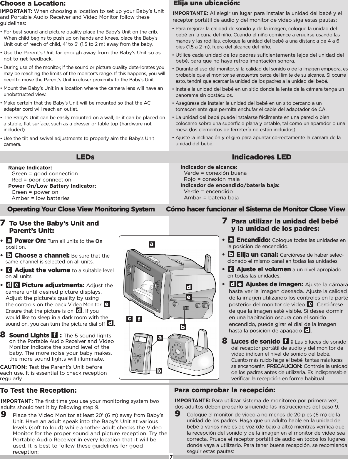 To Test the Reception:IMPORTANT:The firsttime you use your monitoring system twoadults should testit by following step 9. 9Placethe Video Monitoratleast 20&rsquo; (6 m) away from Baby&rsquo;sUnit.Have an adult speak into the Baby&rsquo;s Unit at variouslevels (soft to loud) while another adult checks the VideoMonitor for the proper sound and picture reception. Try thePortable Audio Receiver in every location that it will beused. It is best to follow these guidelines for goodreception:Para comprobar la recepci&oacute;n:8Sound Lights  : The 5 sound lightson the Portable Audio Receiverand VideoMonitor indicatethe sound level of thebaby. The more noise your baby makes,the moresound lights will illuminate.CAUTION: Test the Parent&rsquo;s Unit beforeeach use. It is essential to check receptionregularly. f&bull; Power On: Turn all units to the Onposition. &bull;Choose a channel: Be surethatthesame channel is selected on all units. &bull; Adjustthe volume toasuitable levelon all units. &bull; Picture adjustments: Adjust thecamera until desired picture displays.Adjust the picture&rsquo;s quality by using the controls on the back Video Monitor.Ensurethatthe picture is on . If youwould like to sleep in a dark room with thesound on, you can turn the picturedial off .ddeedcba7To Use the Baby&rsquo;s Unit andParent&rsquo;s Unit:7Parautilizar la unidad del beb&eacute;yla unidad de lospadres:Operating Your Close View Monitoring System C&oacute;mo hacer funcionar el Sistema de Monitor Close View7Choose a Location:&bull;For best sound and picture quality place the Baby&rsquo;s Unit on the crib.When child begins to push up on hands and knees, place the Baby&rsquo;sUnit out of reach of child, 4&rsquo; to 6&rsquo; (1.5 to 2 m) away from the baby.&bull;Use the Parent&rsquo;s Unit far enough away from the Baby&rsquo;s Unit so asnot to get feedback.&bull;During use of the monitor, if the sound or picture quality deteriorates youmay be reaching the limits of the monitor&rsquo;s range. If this happens, you willneed to move the Parent&rsquo;s Unit in closer proximity to the Baby&rsquo;s Unit.&bull;Mount the Baby&rsquo;s Unit in a location where the camera lens will have anunobstructed view.&bull;Make certain that the Baby&rsquo;s Unit will be mounted so that the ACadapter cord will reach an outlet.&bull;The Baby&rsquo;s Unit can be easily mounted on a wall, or it can be placed onastable, flat surface, such as a dresser or table top (hardware notincluded).&bull;Use the tilt and swivel adjustments to properly aim the Baby&rsquo;s Unitcamera.IMPORTANT: When choosing a location to set up your Baby&rsquo;s Unitand Portable Audio Receiver and Video Monitor follow theseguidelines:Elija una ubicaci&oacute;n:&bull;Para mejorar la calidad de sonido y de la imagen, coloque la unidad delbeb&eacute; en la cuna del ni&ntilde;o. Cuando el ni&ntilde;o comience a erguirse usando lasmanos y las rodillas, coloque la unidad del beb&eacute; a una distancia de 4 a 6pies (1.5 a 2 m), fuera del alcance del ni&ntilde;o.&bull;Utilice cada unidad de los padres suficientemente lejos del unidad delbeb&eacute;, para que no haya retroalimentaci&oacute;n sonora.&bull;Durante el uso del monitor, si la calidad del sonido o de la imagen empeora, esprobable que el monitor se encuentre cerca del l&iacute;mite de su alcance. Si ocurreesto, tendr&aacute; que acercar la unidad de los padres a la unidad del beb&eacute;.&bull;Instale la unidad del beb&eacute; en un sitio donde la lente de la c&aacute;mara tenga unpanorama sin obst&aacute;culos.&bull;Aseg&uacute;rese de instalar la unidad del beb&eacute; en un sito cercano a untomacorriente que permita enchufar el cable del adaptador de CA.&bull;La unidad del beb&eacute; puede instalarse f&aacute;cilmente en una pared o biencolocarse sobre una superficie plana y estable, tal como un aparador o unamesa (los elementos de ferreter&iacute;a no est&aacute;n incluidos).&bull;Ajuste la inclinaci&oacute;n y el giro para apuntar correctamente la c&aacute;mara de launidad del beb&eacute;.IMPORTANTE: Al elegir un lugar para instalar la unidad del beb&eacute; y elreceptor port&aacute;til de audio y del monitor de videosiga estas pautas:Range Indicator:Green = good connectionRed = poor connectionPower On/Low Battery Indicator:Green = power onAmber = low batteriesLEDs Indicadores LEDfacabbedIndicador de alcance:Verde = conexi&oacute;n buenaRojo = conexi&oacute;n malaIndicador de encendido/bater&iacute;a baja:Verde = encendido&Aacute;mbar = bater&iacute;a baja8Luces de sonido  :Las 5 luces de sonidodel receptor port&aacute;til de audio y del monitor devideo indican el nivel de sonido del beb&eacute;.Cuanto m&aacute;s ruido haga el beb&eacute;, tantas m&aacute;s lucesse encender&aacute;n.PPRREECCAAUUCCIIOONN::Controle la unidadde los padres antes de utilizarla. Es indispensableverificar la recepci&oacute;n en forma habitual.f&bull; Encendido: Coloque todas las unidades enla posici&oacute;n de encendido.&bull; Elija un canal: Cerci&oacute;rese de haber selec-cionado el mismo canal en todas las unidades.&bull;Ajuste el volumen a un nivel apropiadoen todas las unidades.&bull;Ajustes de imagen: Ajuste la c&aacute;marahasta ver la imagen deseada. Ajuste la calidadde la imagen utilizando los controles en la parteposterior del monitor de video . Cerci&oacute;resede que la imagen est&eacute; visible. Si desea dormiren una habitaci&oacute;n oscura con el sonidoencendido, puede girar el dial de la imagenhasta la posici&oacute;n de apagado. deedcbaIMPORTANTE: Para utilizar sistema de monitoreo por primera vez,dos adultos deben probarlo siguiendo las instrucciones del paso 9.9Coloque el monitor de video a no menos de 20 pies (6 m) de launidad de los padres. Haga que un adulto hable en la unidad delbeb&eacute; a varios niveles de voz (de bajo a alto) mientras verifica quela recepci&oacute;n del sonido y de la imagen en el monitor de video seacorrecta. Pruebe el receptor port&aacute;til de audio en todos los lugaresdonde vaya a utilizarlo. Para tener buena recepci&oacute;n, se recomiendaseguir estas pautas: