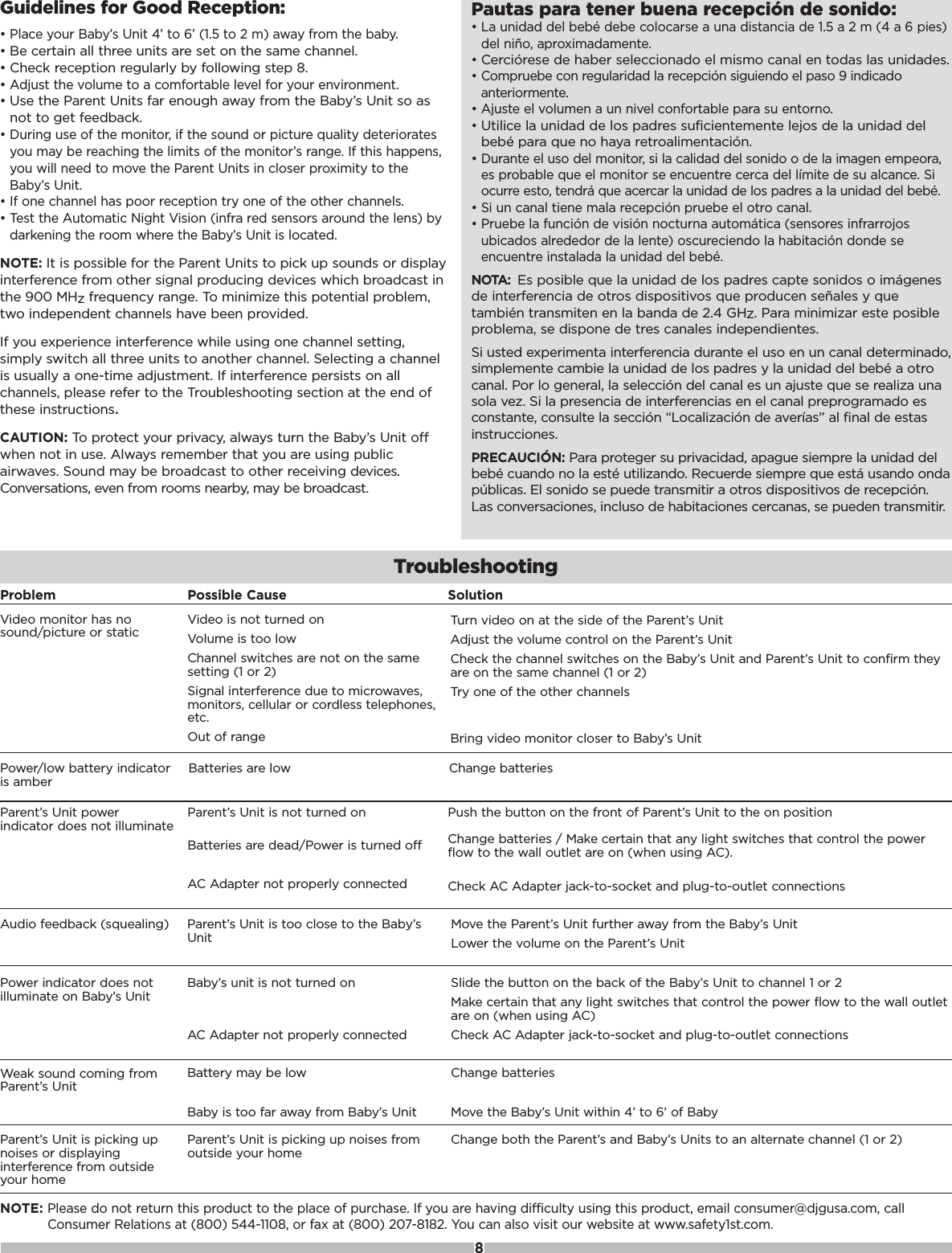 Guidelines for Good Reception:&bull; Place your Baby&rsquo;s Unit 4&rsquo; to 6&rsquo; (1.5 to 2 m) away from the baby.&bull; Be certain all three units are set on the same channel.&bull; Check reception regularly by following step 8.&bull; Adjust the volume to a comfortable level for your environment.&bull; Use the Parent Units far enough away from the Baby&rsquo;s Unit so asnot to get feedback.&bull; During use of the monitor, if the sound or picture quality deterioratesyou may be reaching the limits of the monitor&rsquo;s range. If this happens,you will need to move the Parent Units in closer proximity to theBaby&rsquo;s Unit.&bull; If one channel has poor reception try one of the other channels. &bull; Test the Automatic Night Vision (infra red sensors around the lens) bydarkening the room where the Baby&rsquo;s Unit is located.NOTE: It is possible for the Parent Units to pick up sounds or displayinterference from other signal producing devices which broadcast inthe 900 MHzfrequency range. To minimize this potential problem,two independent channels have been provided. If you experience interference while using one channel setting,simply switch all three units to another channel. Selecting a channelis usually a one-time adjustment. If interference persists on allchannels, please refer to the Troubleshooting section at the end ofthese instructions.CAUTION: To protect your privacy, always turn the Baby&rsquo;s Unit offwhen not in use. Always remember that you are using publicairwaves. Sound may be broadcast to other receiving devices.Conversations, even from rooms nearby, may be broadcast.Pautas para tener buena recepci&oacute;n de sonido:&bull; La unidad del beb&eacute; debe colocarse a una distancia de 1.5 a 2 m (4 a 6 pies)del ni&ntilde;o, aproximadamente.&bull; Cerci&oacute;rese de haber seleccionado el mismo canal en todas las unidades.&bull; Compruebe con regularidad la recepci&oacute;n siguiendo el paso 9 indicadoanteriormente.&bull; Ajuste el volumen a un nivel confortable para su entorno.&bull; Utilice la unidad de los padres suficientemente lejos de la unidad delbeb&eacute; para que no haya retroalimentaci&oacute;n.&bull; Durante el uso del monitor, si la calidad del sonido o de la imagen empeora,es probable que el monitor se encuentre cerca del l&iacute;mite de su alcance. Siocurre esto, tendr&aacute; que acercar la unidad de los padres a la unidad del beb&eacute;.&bull; Si un canal tiene mala recepci&oacute;n pruebe el otro canal.&bull; Pruebe la funci&oacute;n de visi&oacute;n nocturna autom&aacute;tica (sensores infrarrojosubicados alrededor de la lente) oscureciendo la habitaci&oacute;n donde seencuentre instalada la unidad del beb&eacute;.NOTA: Es posible que la unidad de los padres capte sonidos o im&aacute;genesde interferencia de otros dispositivos que producen se&ntilde;ales y quetambi&eacute;n transmiten en la banda de 2.4 GHz. Para minimizar este posibleproblema, se dispone de tres canales independientes.Si usted experimenta interferencia durante el uso en un canal determinado,simplemente cambie la unidad de los padres y la unidad del beb&eacute; a otrocanal. Por lo general, la selecci&oacute;n del canal es un ajuste que se realiza unasola vez. Si la presencia de interferencias en el canal preprogramado esconstante, consulte la secci&oacute;n &ldquo;Localizaci&oacute;n de aver&iacute;as&rdquo; al final de estasinstrucciones.PRECAUCI&Oacute;N: Para proteger su privacidad, apague siempre la unidad delbeb&eacute; cuando no la est&eacute; utilizando. Recuerde siempre que est&aacute; usando ondap&uacute;blicas. El sonido se puede transmitir a otros dispositivos de recepci&oacute;n.Las conversaciones, incluso de habitaciones cercanas, se pueden transmitir.Problem Possible Cause SolutionAudio feedback (squealing) Parent&rsquo;s Unit is too close to the Baby&rsquo;sUnit Move the Parent&rsquo;s Unit further away from the Baby&rsquo;s UnitLower the volume on the Parent&rsquo;s UnitNOTE:Please do not return this product to the place of purchase. If you are having difficulty using this product, email consumer@djgusa.com, callConsumer Relations at (800) 544-1108, or fax at (800) 207-8182. You can also visit our website at www.safety1st.com.Power/low battery indicatoris amberBatteries are low Change batteriesTroubleshootingParent&rsquo;s Unit powerindicator does not illuminateParent&rsquo;s Unit is not turned onBatteries are dead/Power is turned offAC Adapter not properly connectedPush the button on the front of Parent&rsquo;s Unit to the on positionChange batteries / Make certain that any light switches that control the powerflow to the wall outlet are on (when using AC). Check AC Adapter jack-to-socket and plug-to-outlet connectionsPower indicator does notilluminate on Baby&rsquo;s UnitBaby&rsquo;s unit is not turned onAC Adapter not properly connectedSlide the button on the back of the Baby&rsquo;s Unit to channel 1 or 2Make certain that any light switches that control the power flow to the wall outletare on (when using AC)Check AC Adapter jack-to-socket and plug-to-outlet connectionsWeak sound coming fromParent&rsquo;s UnitBattery may be lowBaby is too far away from Baby&rsquo;s UnitChange batteriesMove the Baby&rsquo;s Unit within 4&rsquo; to 6&rsquo; of BabyParent&rsquo;s Unit is picking upnoises or displayinginterference from outsideyour homeParent&rsquo;s Unit is picking up noises fromoutside your home Change both the Parent&rsquo;s and Baby&rsquo;s Units to an alternate channel (1 or 2)Video monitor has nosound/picture or static Video is not turned on Volume is too low Channel switches are not on the samesetting (1 or 2)Signal interference due to microwaves,monitors, cellular or cordless telephones,etc.Out of rangeTurn video on at the side of the Parent&rsquo;s UnitAdjust the volume control on the Parent&rsquo;s UnitCheck the channel switches on the Baby&rsquo;s Unit and Parent&rsquo;s Unit to confirm theyare on the same channel (1 or 2)Try one of the other channelsBring video monitor closer to Baby&rsquo;s Unit8
